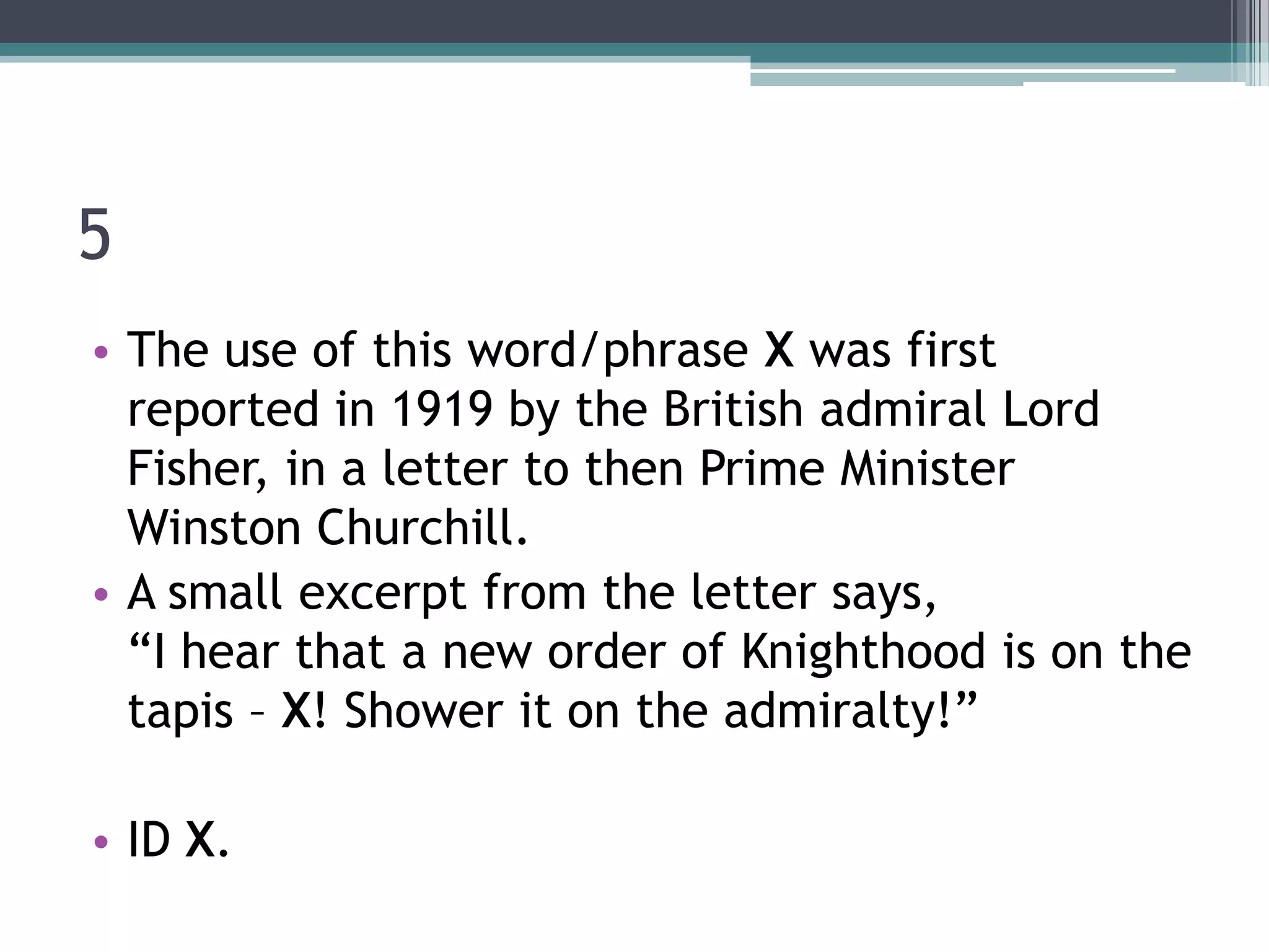 5
• The use of this word/phrase X was first
reported in 1919 by the British admiral Lord
Fisher, in a letter to then Prime Minister
Winston Churchill.
• A small excerpt from the letter says,
“I hear that a new order of Knighthood is on the
tapis – X! Shower it on the admiralty!”
• ID X.

 