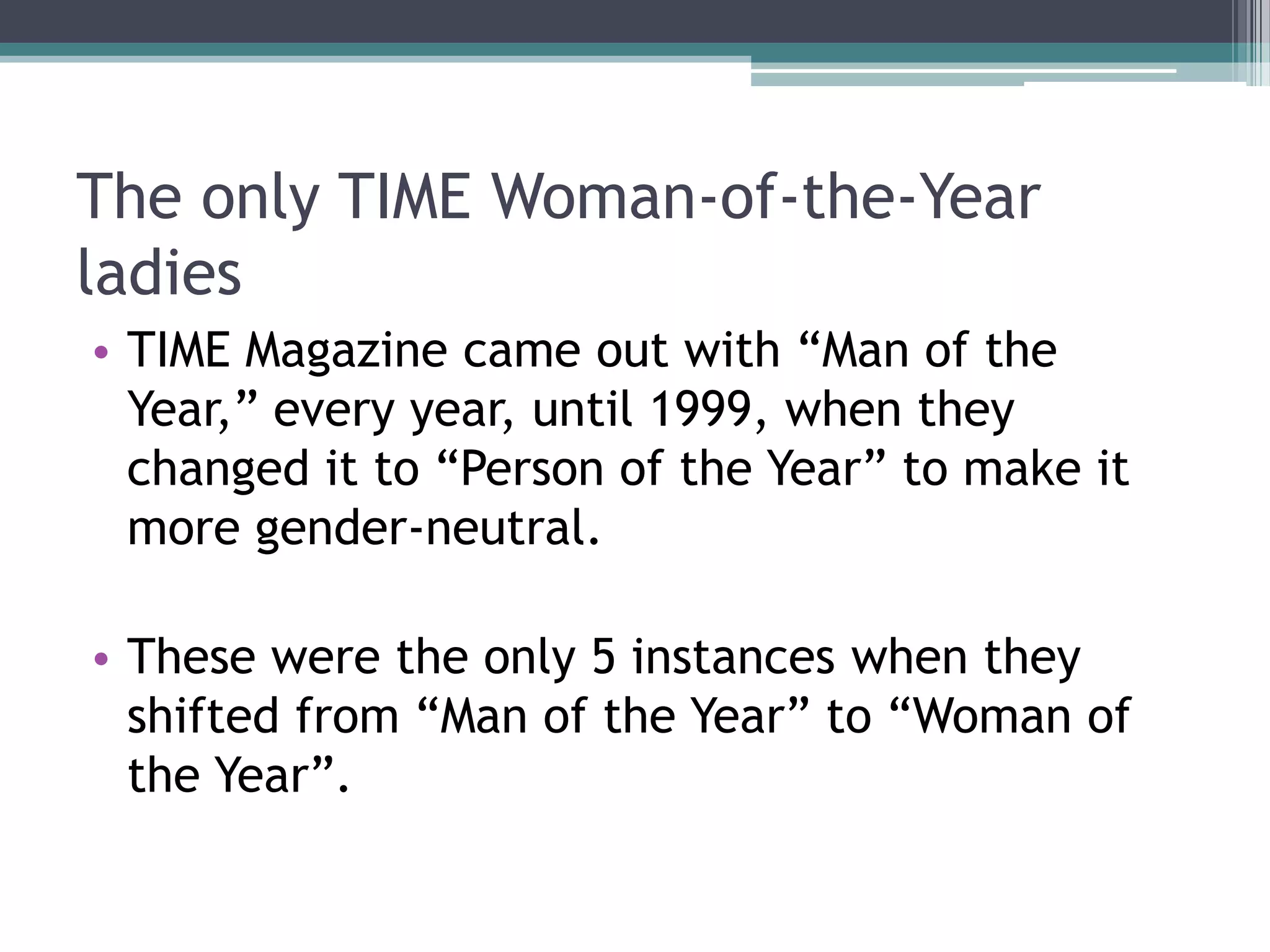 The only TIME Woman-of-the-Year
ladies
• TIME Magazine came out with “Man of the
Year,” every year, until 1999, when they
changed it to “Person of the Year” to make it
more gender-neutral.
• These were the only 5 instances when they
shifted from “Man of the Year” to “Woman of
the Year”.

 
