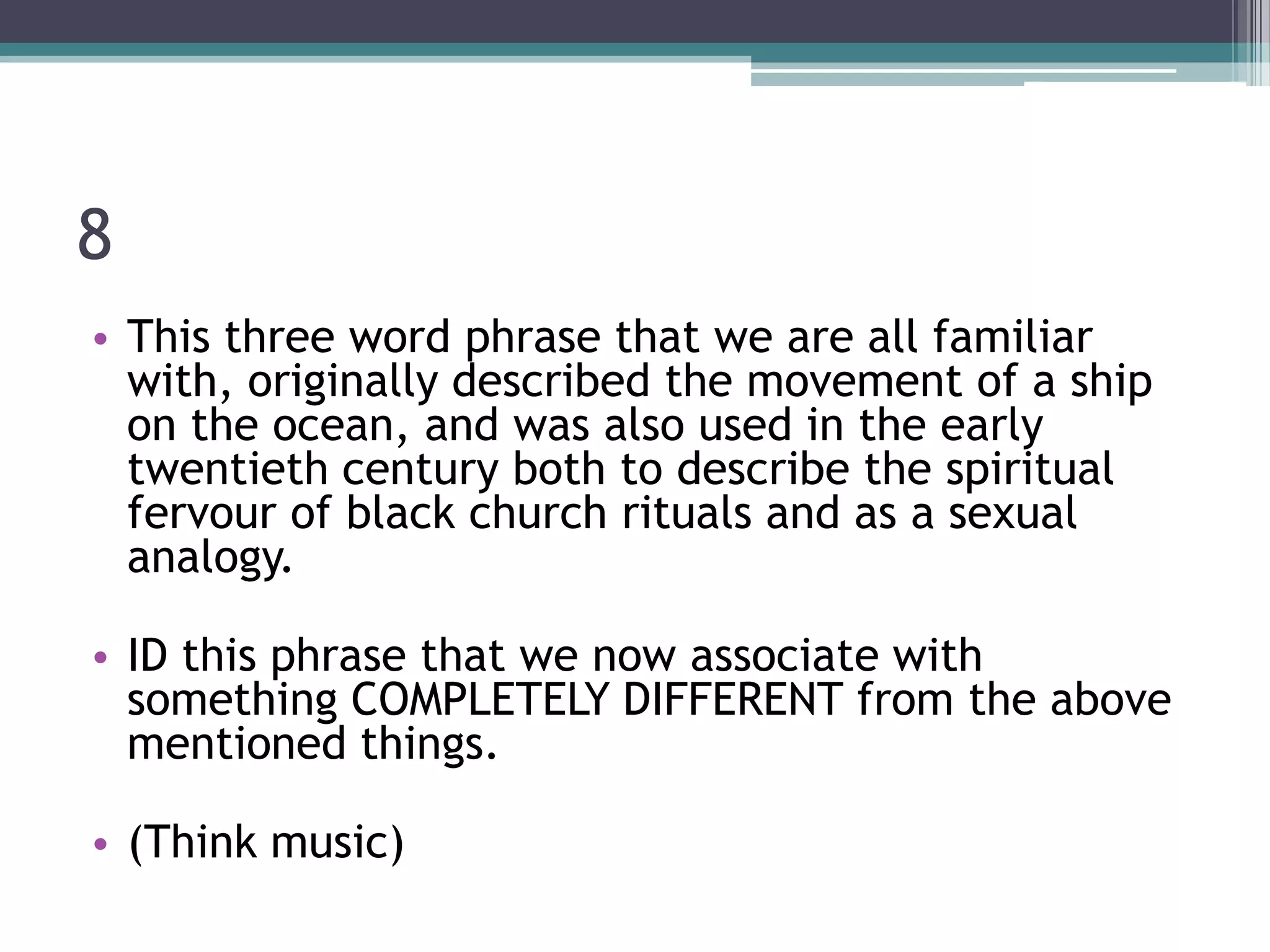 8
• This three word phrase that we are all familiar
with, originally described the movement of a ship
on the ocean, and was also used in the early
twentieth century both to describe the spiritual
fervour of black church rituals and as a sexual
analogy.
• ID this phrase that we now associate with
something COMPLETELY DIFFERENT from the above
mentioned things.
• (Think music)

 