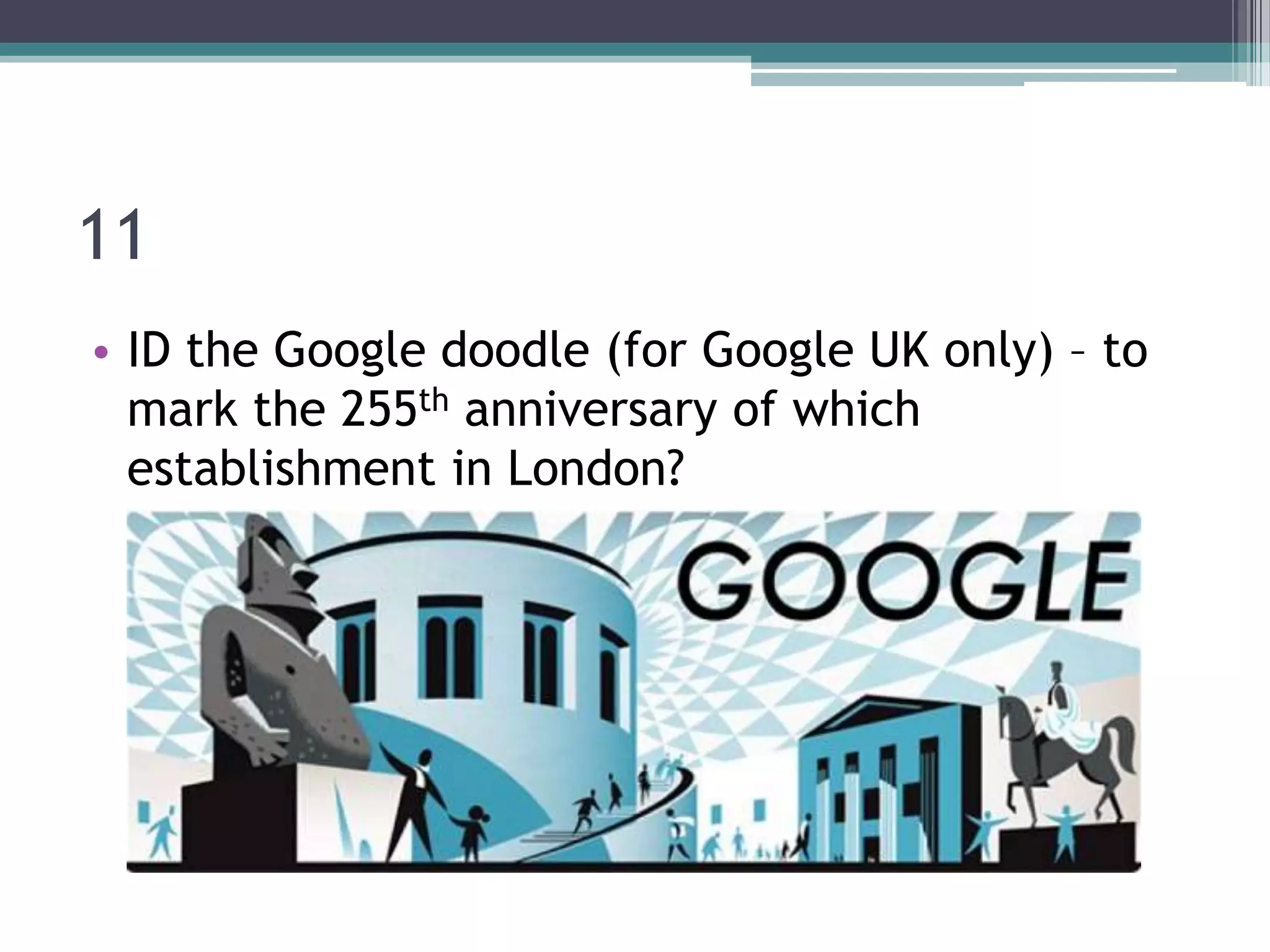 11
• ID the Google doodle (for Google UK only) – to
mark the 255th anniversary of which
establishment in London?

 