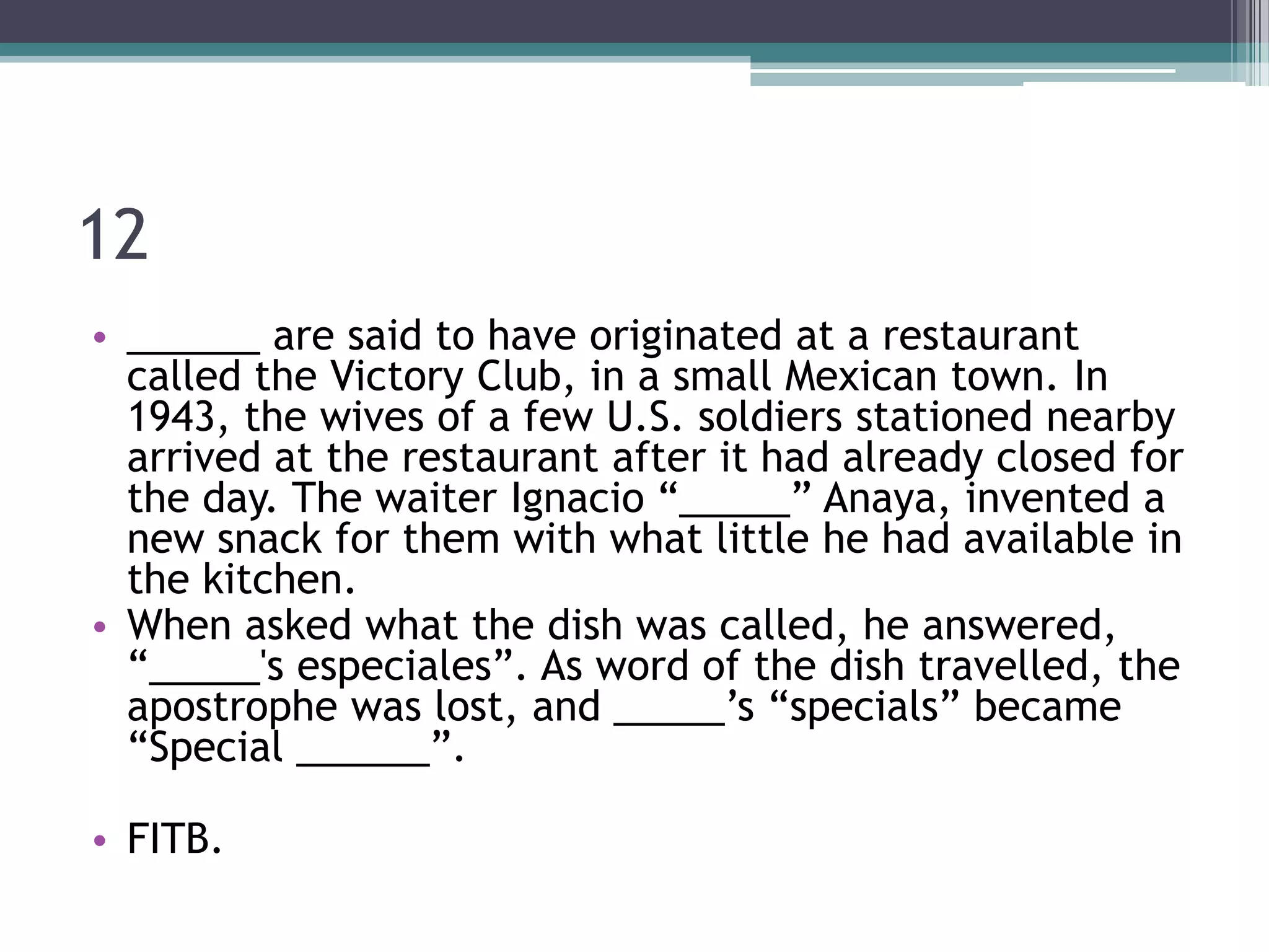 12
• ______ are said to have originated at a restaurant
called the Victory Club, in a small Mexican town. In
1943, the wives of a few U.S. soldiers stationed nearby
arrived at the restaurant after it had already closed for
the day. The waiter Ignacio “_____” Anaya, invented a
new snack for them with what little he had available in
the kitchen.
• When asked what the dish was called, he answered,
“_____'s especiales”. As word of the dish travelled, the
apostrophe was lost, and _____’s “specials” became
“Special ______”.
• FITB.

 