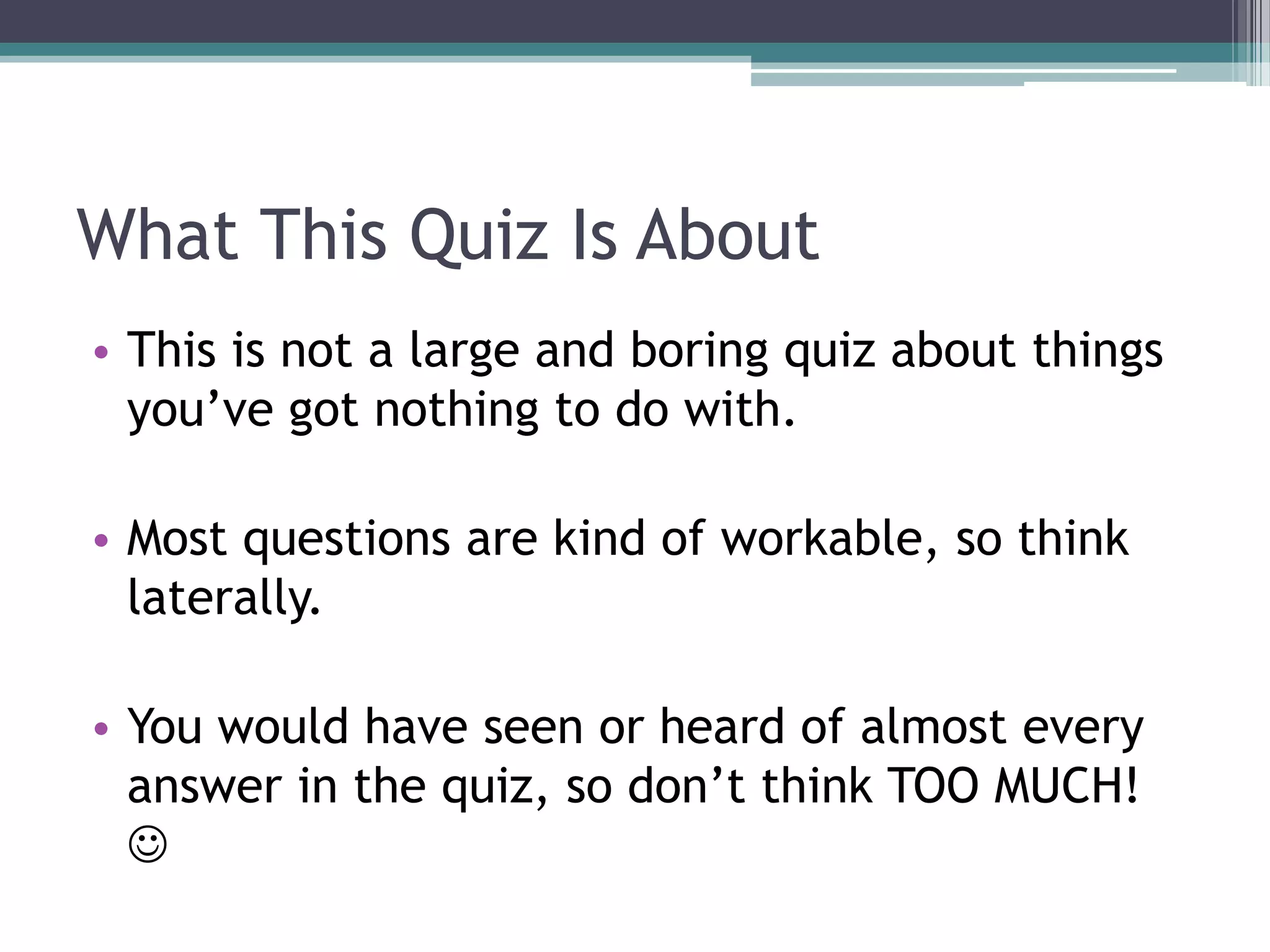 What This Quiz Is About
• This is not a large and boring quiz about things
you’ve got nothing to do with.

• Most questions are kind of workable, so think
laterally.
• You would have seen or heard of almost every
answer in the quiz, so don’t think TOO MUCH!


 
