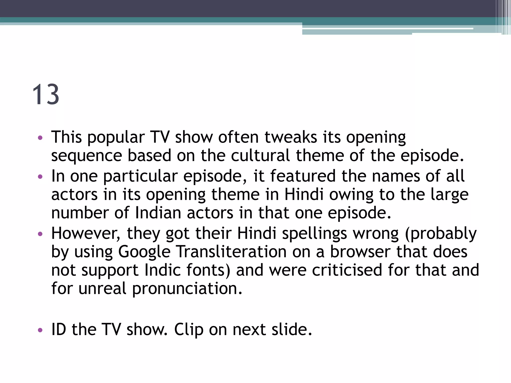 13
• This popular TV show often tweaks its opening
sequence based on the cultural theme of the episode.
• In one particular episode, it featured the names of all
actors in its opening theme in Hindi owing to the large
number of Indian actors in that one episode.
• However, they got their Hindi spellings wrong (probably
by using Google Transliteration on a browser that does
not support Indic fonts) and were criticised for that and
for unreal pronunciation.
• ID the TV show. Clip on next slide.

 