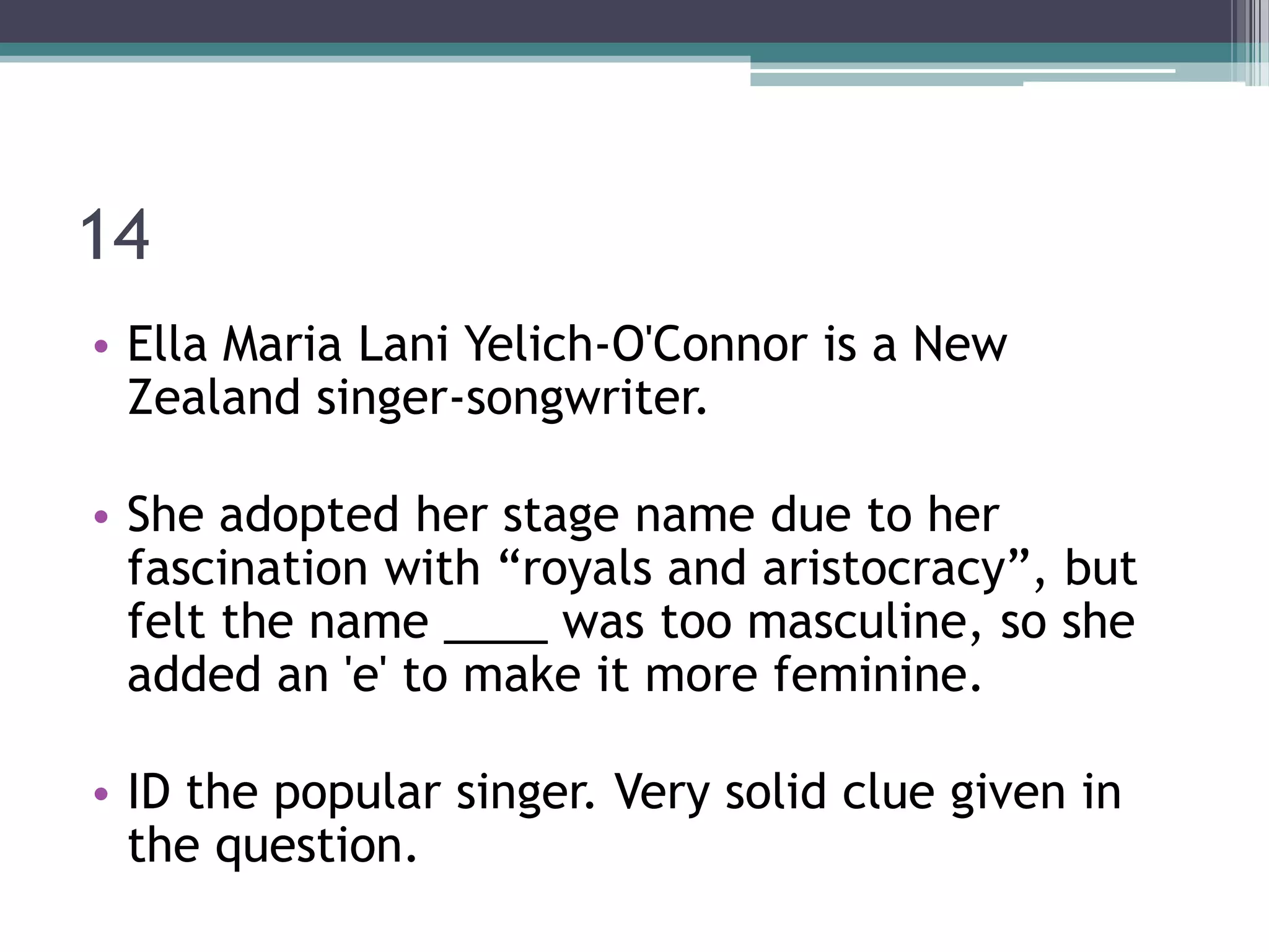 14
• Ella Maria Lani Yelich-O'Connor is a New
Zealand singer-songwriter.
• She adopted her stage name due to her
fascination with “royals and aristocracy”, but
felt the name ____ was too masculine, so she
added an 'e' to make it more feminine.
• ID the popular singer. Very solid clue given in
the question.

 