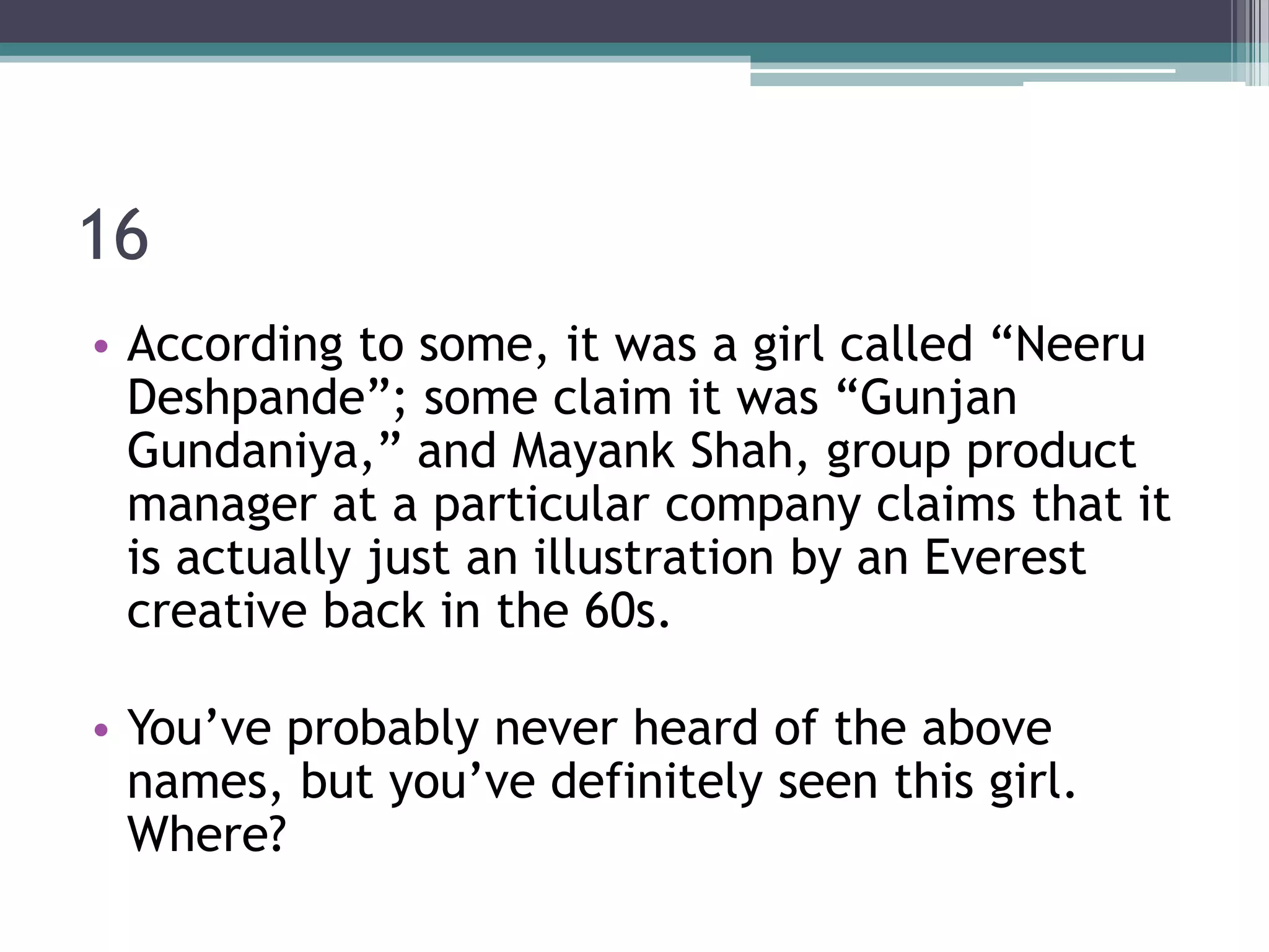 16
• According to some, it was a girl called “Neeru
Deshpande”; some claim it was “Gunjan
Gundaniya,” and Mayank Shah, group product
manager at a particular company claims that it
is actually just an illustration by an Everest
creative back in the 60s.
• You’ve probably never heard of the above
names, but you’ve definitely seen this girl.
Where?

 