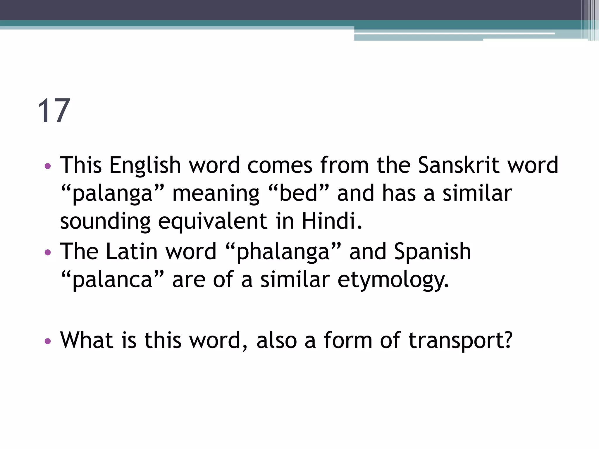 17
• This English word comes from the Sanskrit word
“palanga” meaning “bed” and has a similar
sounding equivalent in Hindi.
• The Latin word “phalanga” and Spanish
“palanca” are of a similar etymology.
• What is this word, also a form of transport?

 