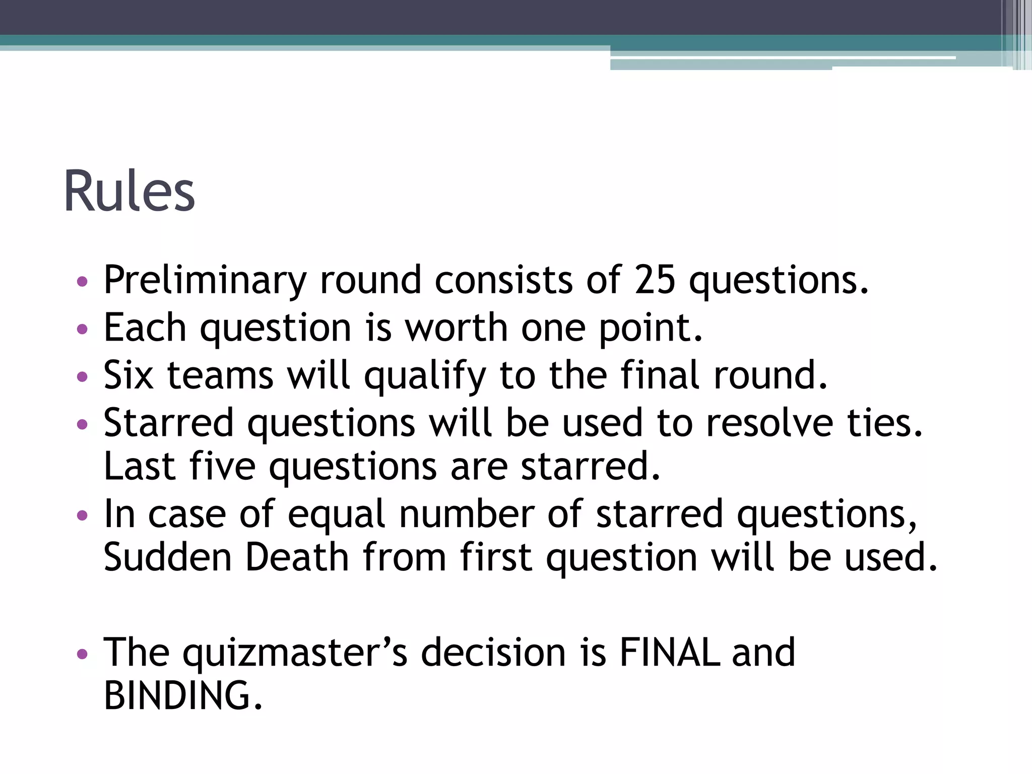Rules
Preliminary round consists of 25 questions.
Each question is worth one point.
Six teams will qualify to the final round.
Starred questions will be used to resolve ties.
Last five questions are starred.
• In case of equal number of starred questions,
Sudden Death from first question will be used.
•
•
•
•

• The quizmaster’s decision is FINAL and
BINDING.

 
