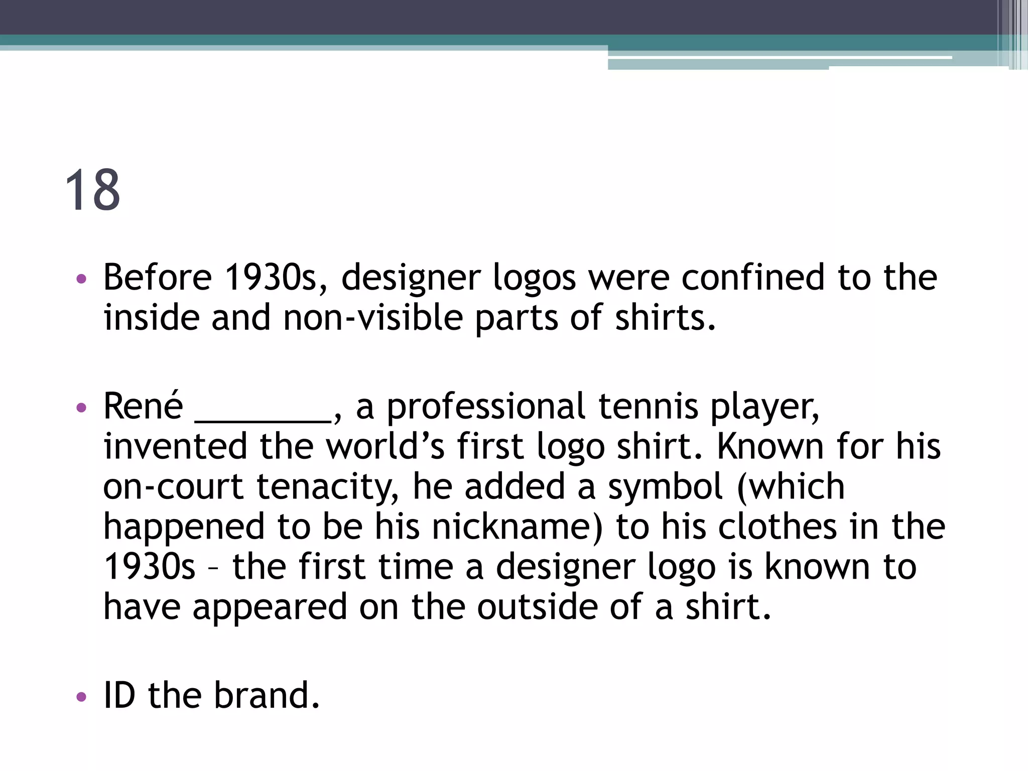 18
• Before 1930s, designer logos were confined to the
inside and non-visible parts of shirts.
• René _______, a professional tennis player,
invented the world’s first logo shirt. Known for his
on-court tenacity, he added a symbol (which
happened to be his nickname) to his clothes in the
1930s – the first time a designer logo is known to
have appeared on the outside of a shirt.
• ID the brand.

 
