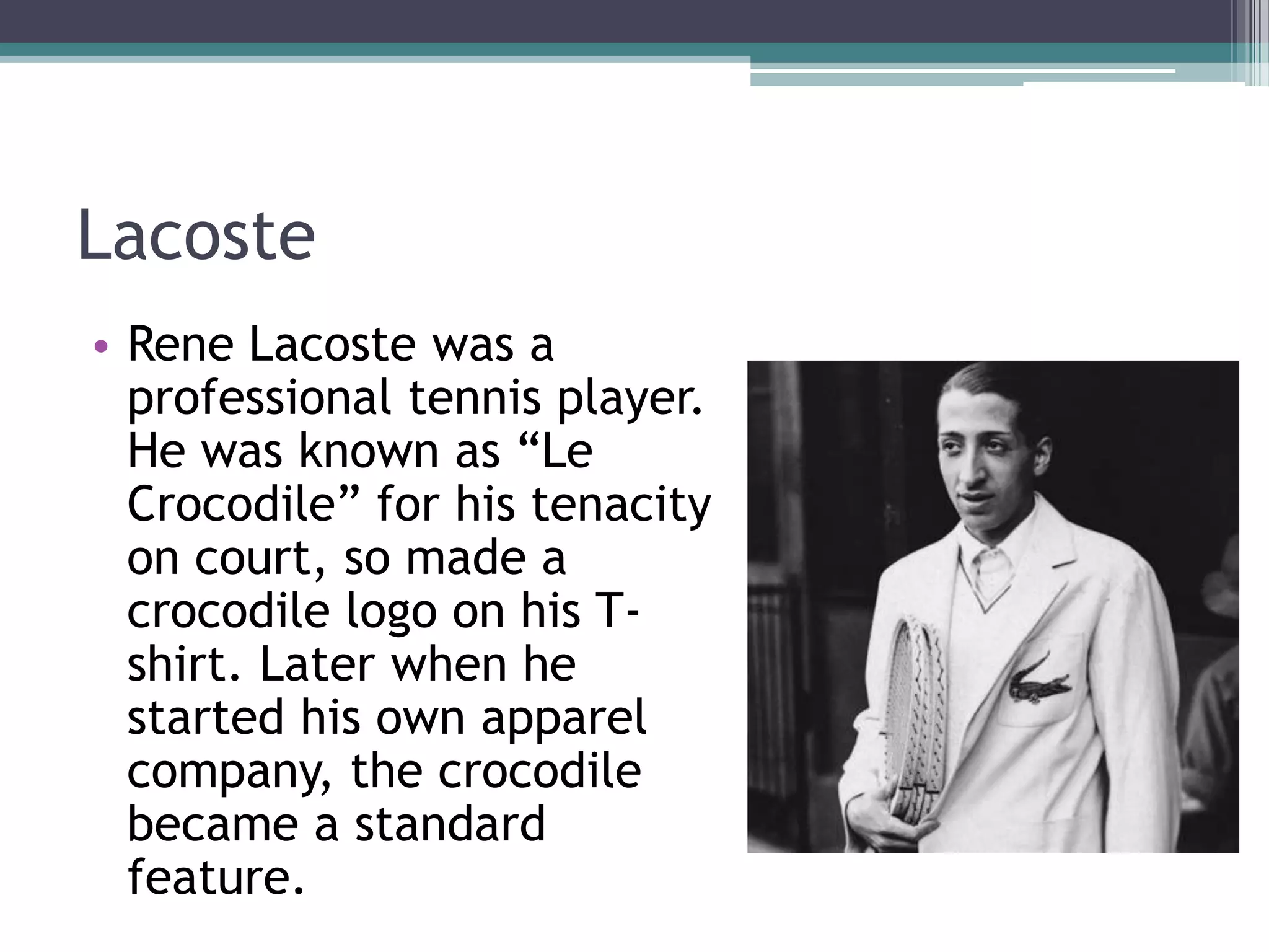 Lacoste
• Rene Lacoste was a
professional tennis player.
He was known as “Le
Crocodile” for his tenacity
on court, so made a
crocodile logo on his Tshirt. Later when he
started his own apparel
company, the crocodile
became a standard
feature.

 