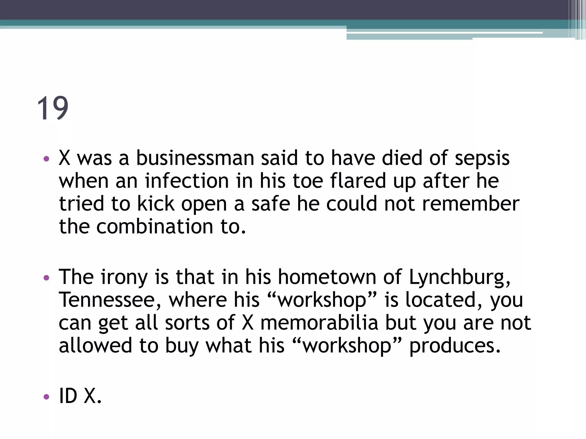 19
• X was a businessman said to have died of sepsis
when an infection in his toe flared up after he
tried to kick open a safe he could not remember
the combination to.
• The irony is that in his hometown of Lynchburg,
Tennessee, where his “workshop” is located, you
can get all sorts of X memorabilia but you are not
allowed to buy what his “workshop” produces.
• ID X.

 
