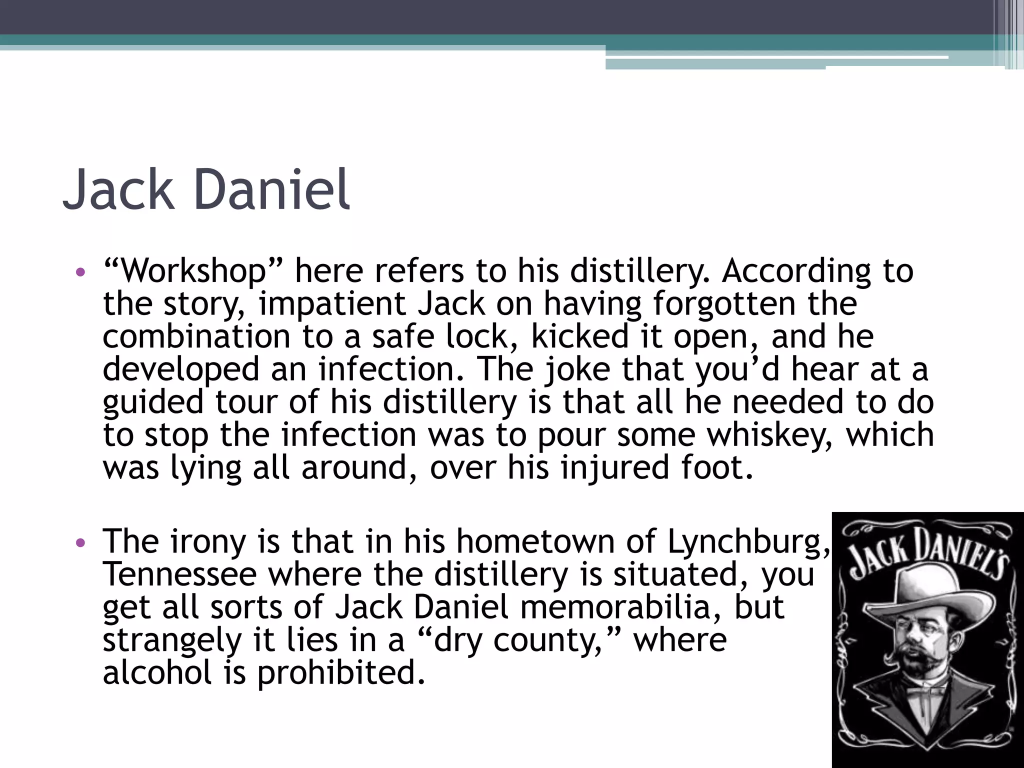 Jack Daniel
• “Workshop” here refers to his distillery. According to
the story, impatient Jack on having forgotten the
combination to a safe lock, kicked it open, and he
developed an infection. The joke that you’d hear at a
guided tour of his distillery is that all he needed to do
to stop the infection was to pour some whiskey, which
was lying all around, over his injured foot.
• The irony is that in his hometown of Lynchburg,
Tennessee where the distillery is situated, you
get all sorts of Jack Daniel memorabilia, but
strangely it lies in a “dry county,” where
alcohol is prohibited.

 