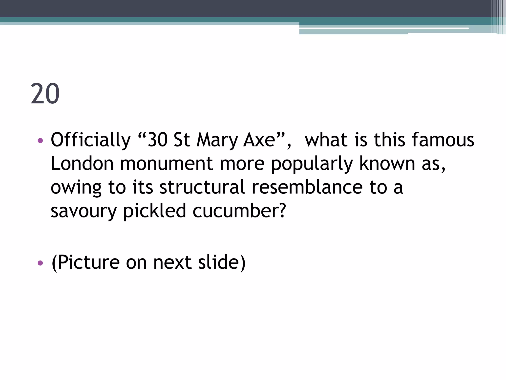 20
• Officially “30 St Mary Axe”, what is this famous
London monument more popularly known as,
owing to its structural resemblance to a
savoury pickled cucumber?
• (Picture on next slide)

 