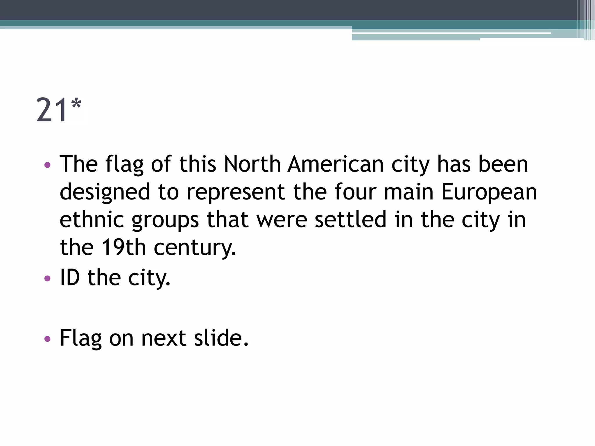 21*
• The flag of this North American city has been
designed to represent the four main European
ethnic groups that were settled in the city in
the 19th century.
• ID the city.
• Flag on next slide.

 