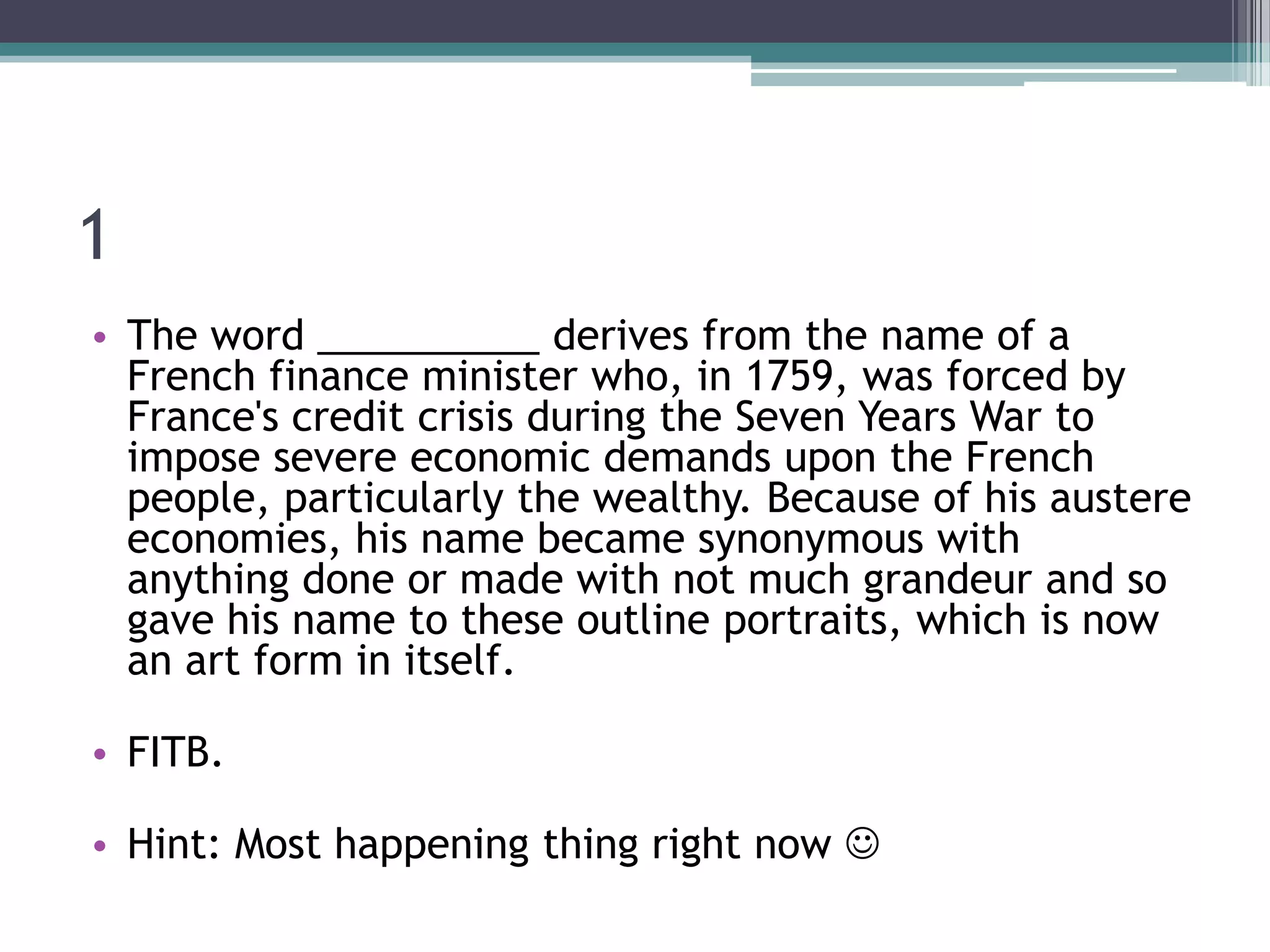 1
• The word __________ derives from the name of a
French finance minister who, in 1759, was forced by
France's credit crisis during the Seven Years War to
impose severe economic demands upon the French
people, particularly the wealthy. Because of his austere
economies, his name became synonymous with
anything done or made with not much grandeur and so
gave his name to these outline portraits, which is now
an art form in itself.

• FITB.
• Hint: Most happening thing right now 

 