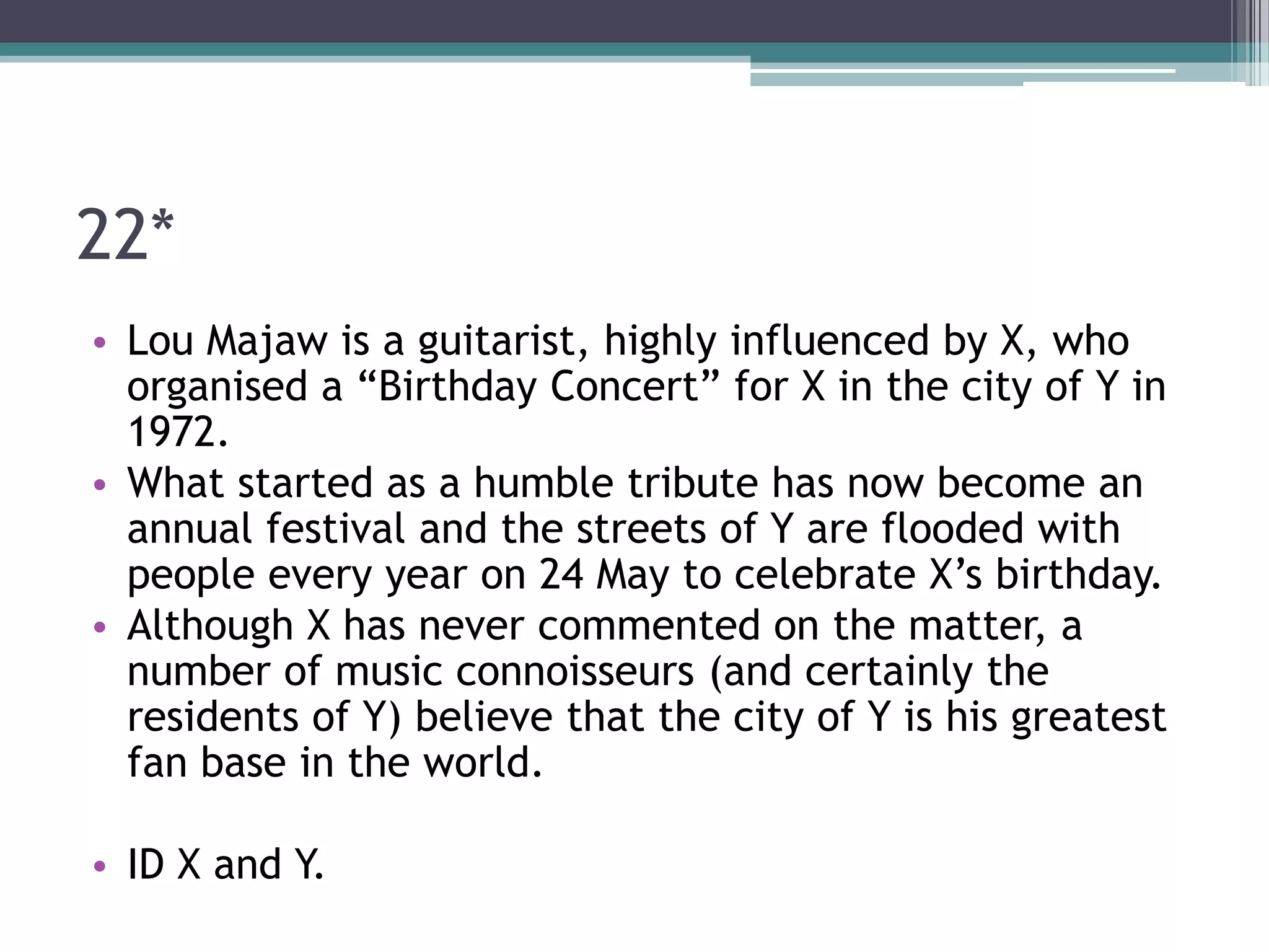 22*
• Lou Majaw is a guitarist, highly influenced by X, who
organised a “Birthday Concert” for X in the city of Y in
1972.
• What started as a humble tribute has now become an
annual festival and the streets of Y are flooded with
people every year on 24 May to celebrate X’s birthday.
• Although X has never commented on the matter, a
number of music connoisseurs (and certainly the
residents of Y) believe that the city of Y is his greatest
fan base in the world.
• ID X and Y.

 