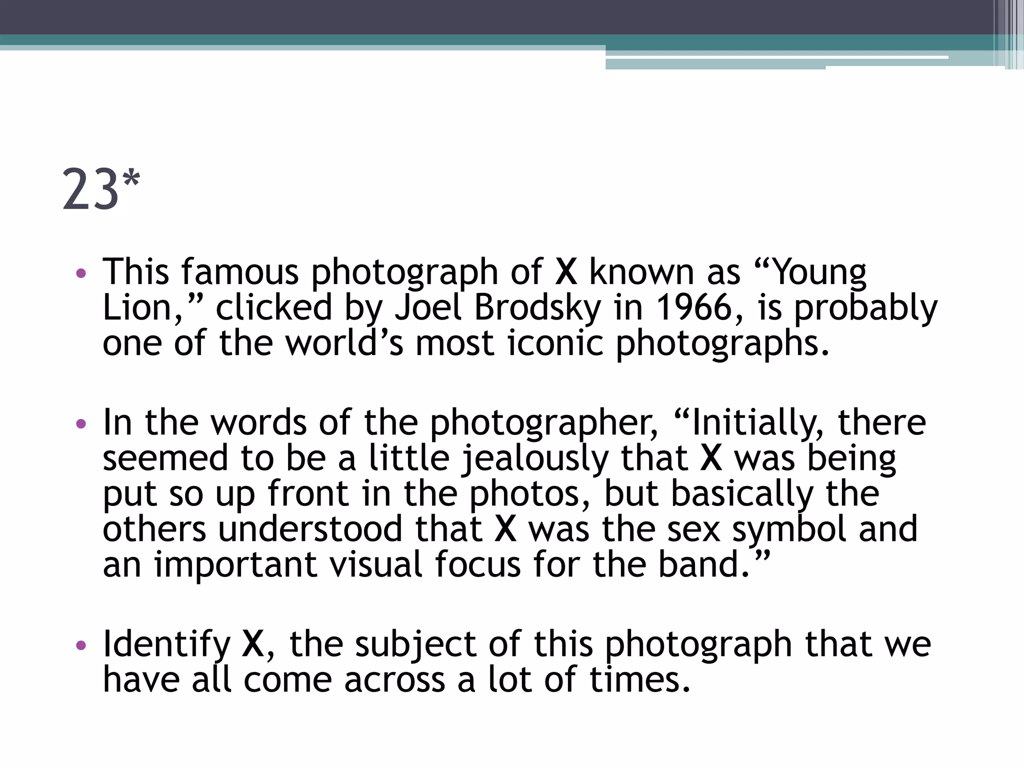 23*
• This famous photograph of X known as “Young
Lion,” clicked by Joel Brodsky in 1966, is probably
one of the world’s most iconic photographs.

• In the words of the photographer, “Initially, there
seemed to be a little jealously that X was being
put so up front in the photos, but basically the
others understood that X was the sex symbol and
an important visual focus for the band.”
• Identify X, the subject of this photograph that we
have all come across a lot of times.

 