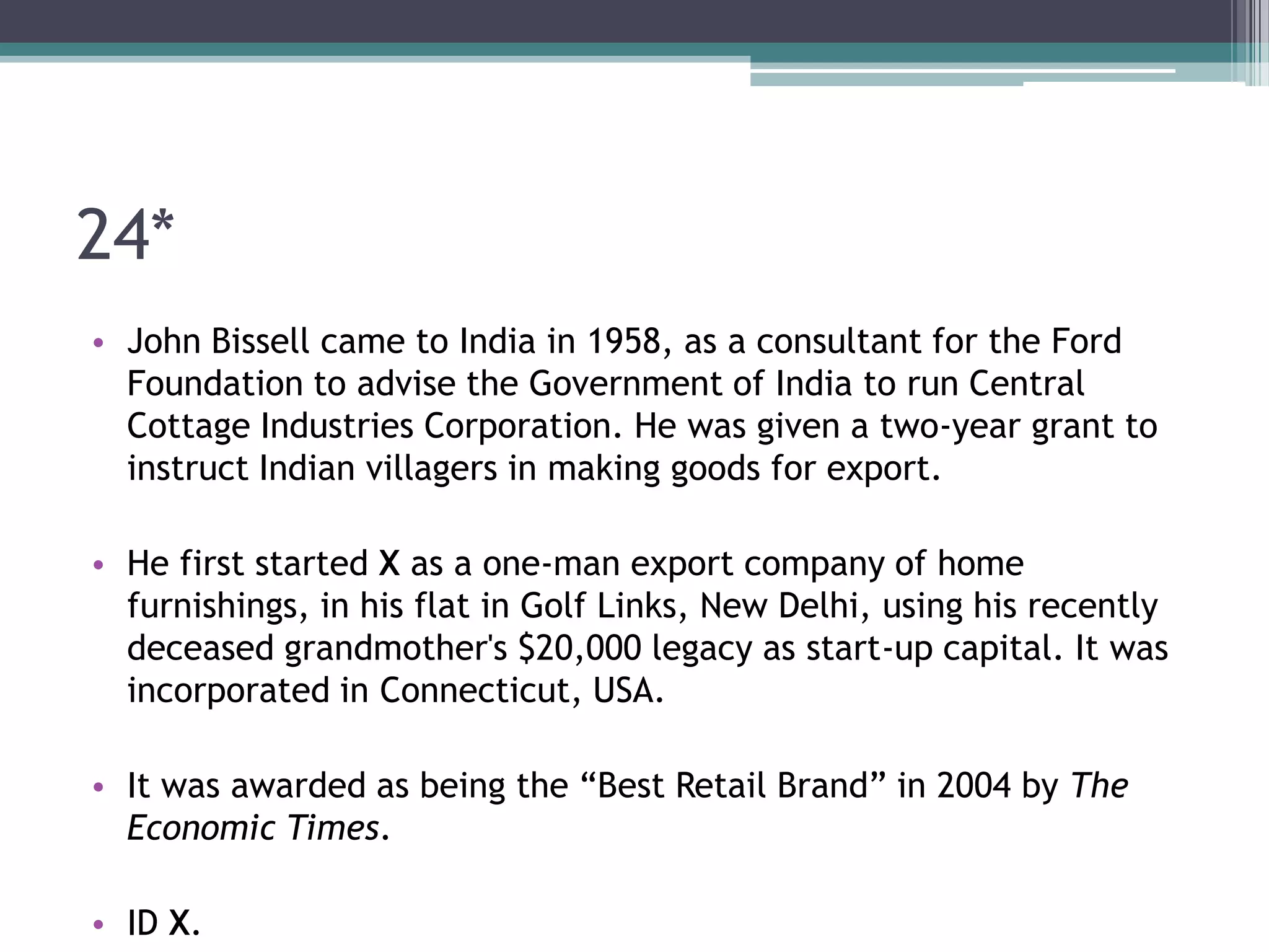 24*
• John Bissell came to India in 1958, as a consultant for the Ford
Foundation to advise the Government of India to run Central
Cottage Industries Corporation. He was given a two-year grant to
instruct Indian villagers in making goods for export.
• He first started X as a one-man export company of home
furnishings, in his flat in Golf Links, New Delhi, using his recently
deceased grandmother's $20,000 legacy as start-up capital. It was
incorporated in Connecticut, USA.
• It was awarded as being the “Best Retail Brand” in 2004 by The
Economic Times.
• ID X.

 