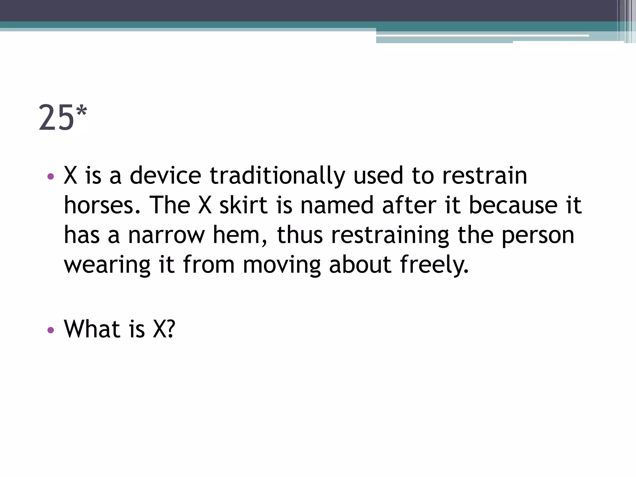 25*
• X is a device traditionally used to restrain
horses. The X skirt is named after it because it
has a narrow hem, thus restraining the person
wearing it from moving about freely.
• What is X?

 