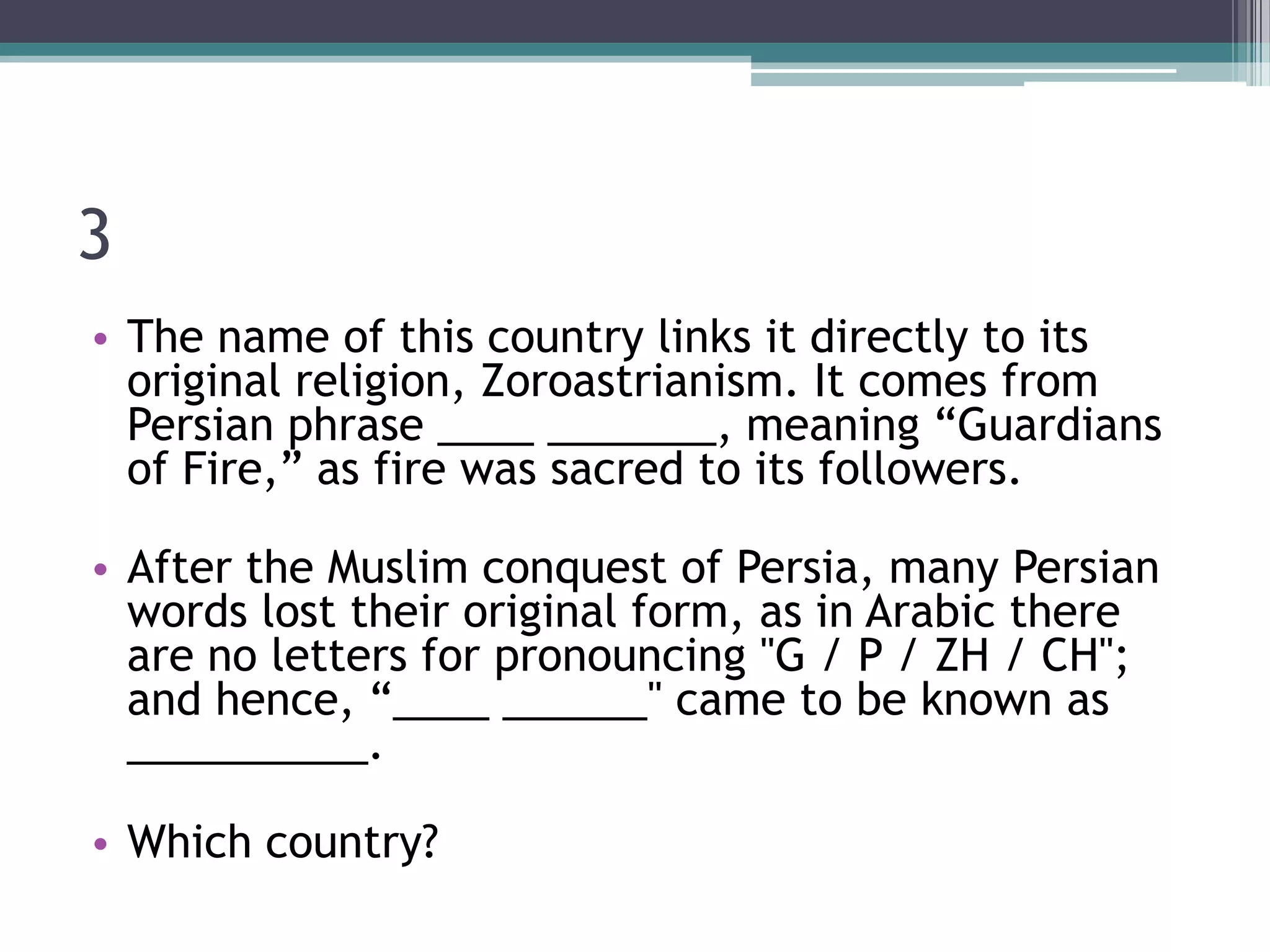 3
• The name of this country links it directly to its
original religion, Zoroastrianism. It comes from
Persian phrase ____ _______, meaning “Guardians
of Fire,” as fire was sacred to its followers.
• After the Muslim conquest of Persia, many Persian
words lost their original form, as in Arabic there
are no letters for pronouncing "G / P / ZH / CH";
and hence, “____ ______" came to be known as
__________.
• Which country?

 
