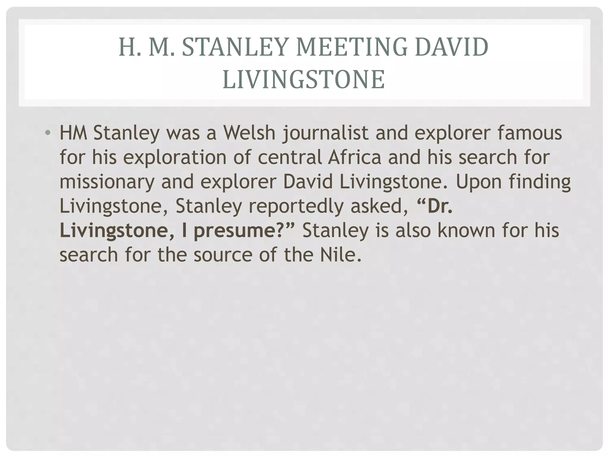 H. M. STANLEY MEETING DAVID
LIVINGSTONE
• HM Stanley was a Welsh journalist and explorer famous
for his exploration of central Africa and his search for
missionary and explorer David Livingstone. Upon finding
Livingstone, Stanley reportedly asked, “Dr.
Livingstone, I presume?” Stanley is also known for his
search for the source of the Nile.
 