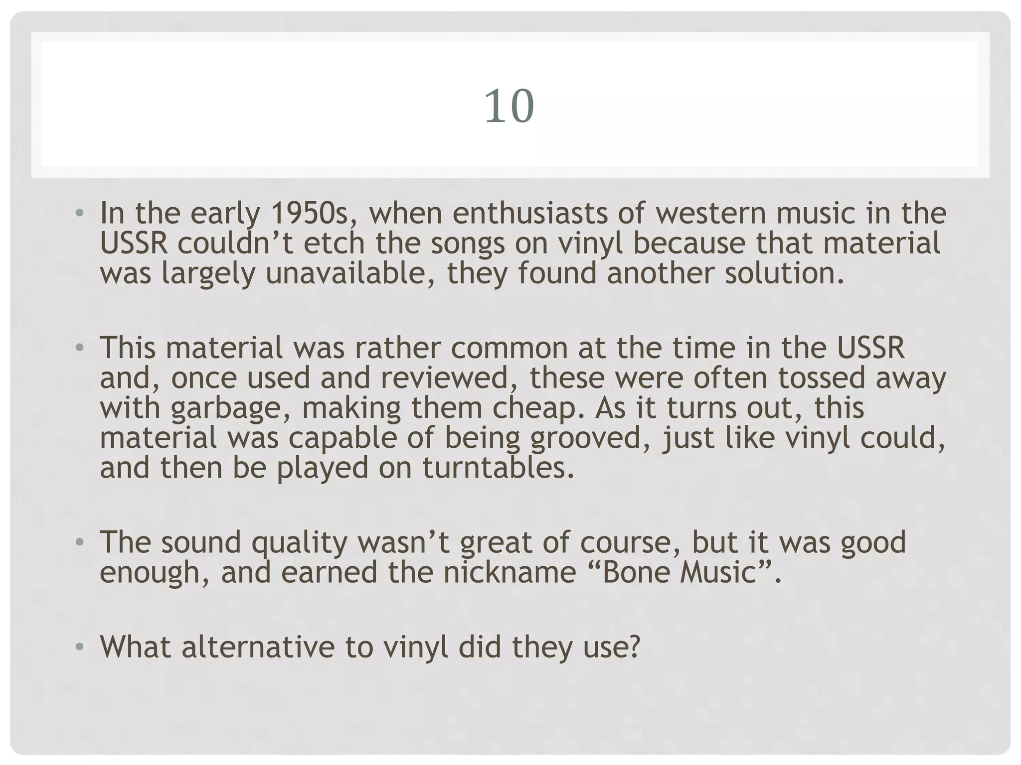 10
• In the early 1950s, when enthusiasts of western music in the
USSR couldn’t etch the songs on vinyl because that material
was largely unavailable, they found another solution.
• This material was rather common at the time in the USSR
and, once used and reviewed, these were often tossed away
with garbage, making them cheap. As it turns out, this
material was capable of being grooved, just like vinyl could,
and then be played on turntables.
• The sound quality wasn’t great of course, but it was good
enough, and earned the nickname “Bone Music”.
• What alternative to vinyl did they use?
 