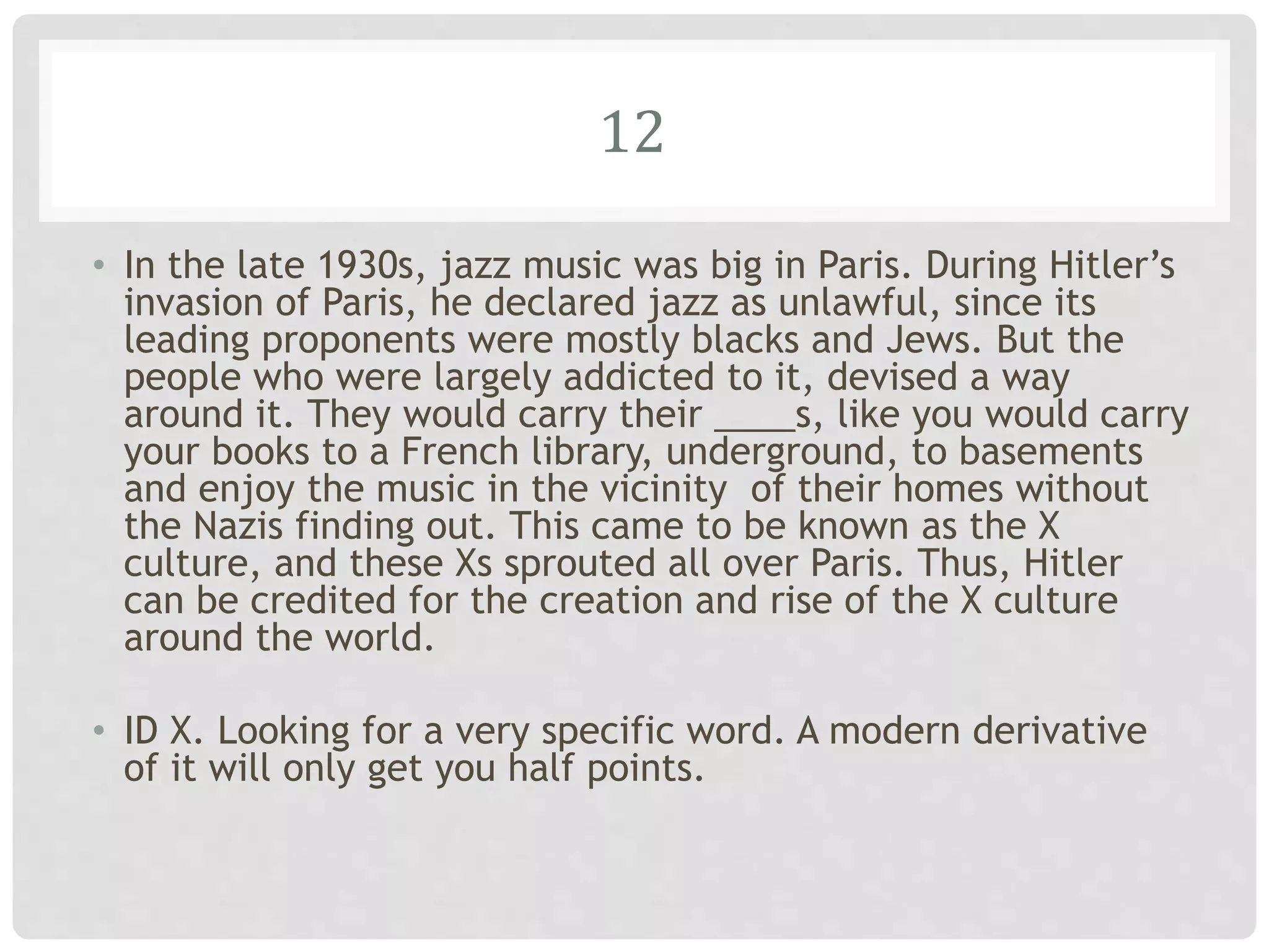 12
• In the late 1930s, jazz music was big in Paris. During Hitler’s
invasion of Paris, he declared jazz as unlawful, since its
leading proponents were mostly blacks and Jews. But the
people who were largely addicted to it, devised a way
around it. They would carry their ____s, like you would carry
your books to a French library, underground, to basements
and enjoy the music in the vicinity of their homes without
the Nazis finding out. This came to be known as the X
culture, and these Xs sprouted all over Paris. Thus, Hitler
can be credited for the creation and rise of the X culture
around the world.
• ID X. Looking for a very specific word. A modern derivative
of it will only get you half points.
 