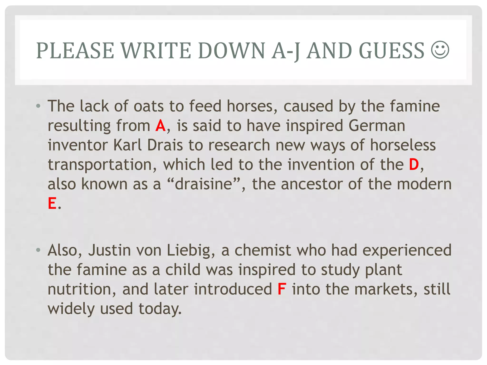 PLEASE WRITE DOWN A-J AND GUESS 
• The lack of oats to feed horses, caused by the famine
resulting from A, is said to have inspired German
inventor Karl Drais to research new ways of horseless
transportation, which led to the invention of the D,
also known as a “draisine”, the ancestor of the modern
E.
• Also, Justin von Liebig, a chemist who had experienced
the famine as a child was inspired to study plant
nutrition, and later introduced F into the markets, still
widely used today.
 