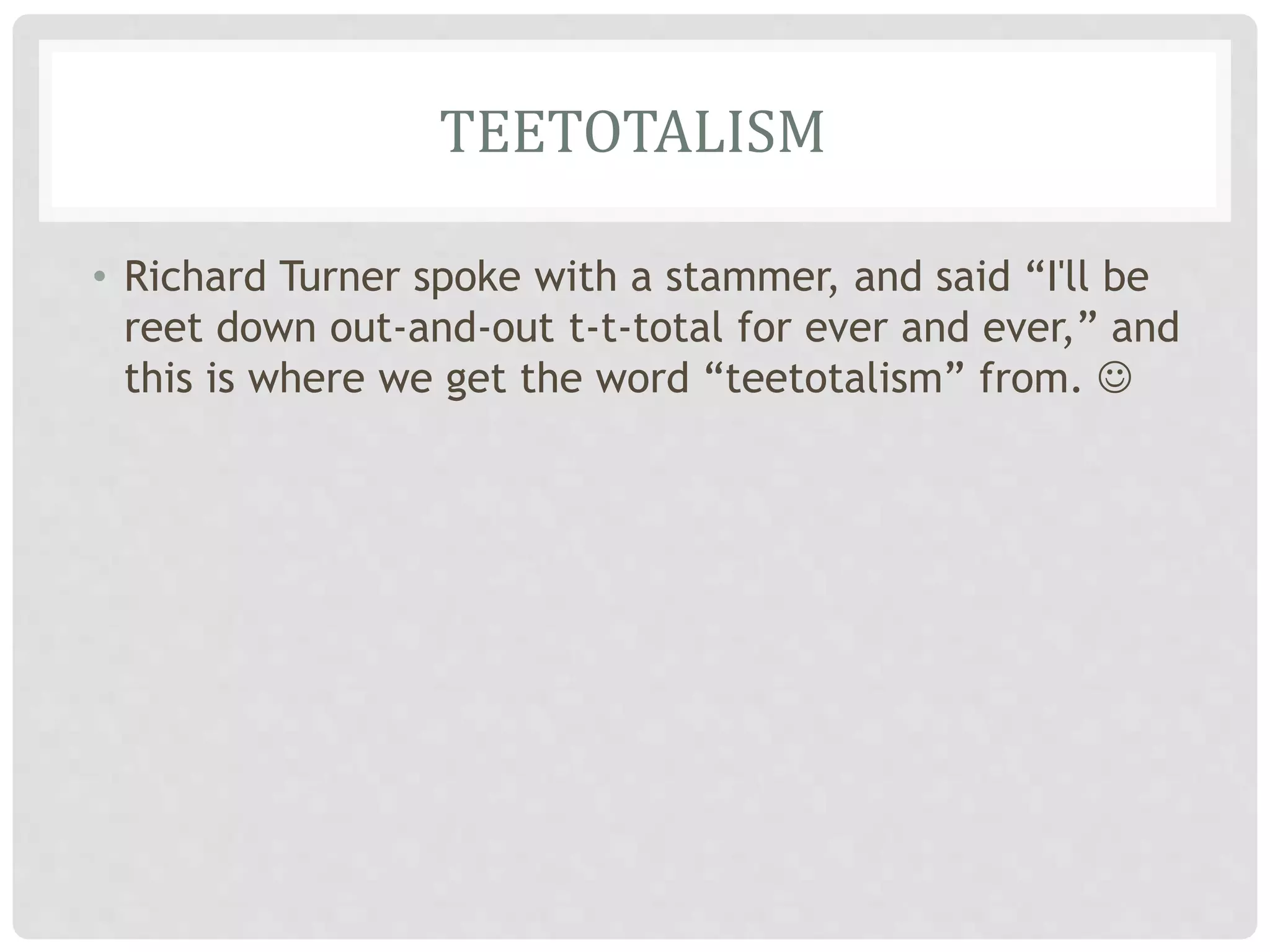 TEETOTALISM
• Richard Turner spoke with a stammer, and said “I'll be
reet down out-and-out t-t-total for ever and ever,” and
this is where we get the word “teetotalism” from. 
 