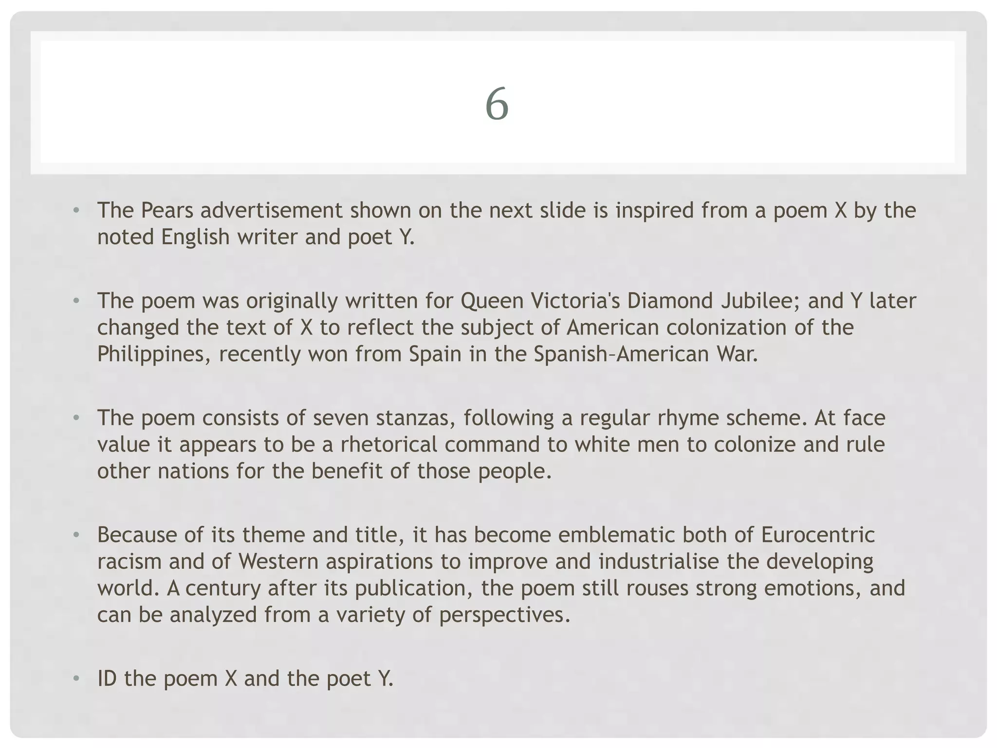 6
• The Pears advertisement shown on the next slide is inspired from a poem X by the
noted English writer and poet Y.
• The poem was originally written for Queen Victoria's Diamond Jubilee; and Y later
changed the text of X to reflect the subject of American colonization of the
Philippines, recently won from Spain in the Spanish–American War.
• The poem consists of seven stanzas, following a regular rhyme scheme. At face
value it appears to be a rhetorical command to white men to colonize and rule
other nations for the benefit of those people.
• Because of its theme and title, it has become emblematic both of Eurocentric
racism and of Western aspirations to improve and industrialise the developing
world. A century after its publication, the poem still rouses strong emotions, and
can be analyzed from a variety of perspectives.
• ID the poem X and the poet Y.
 