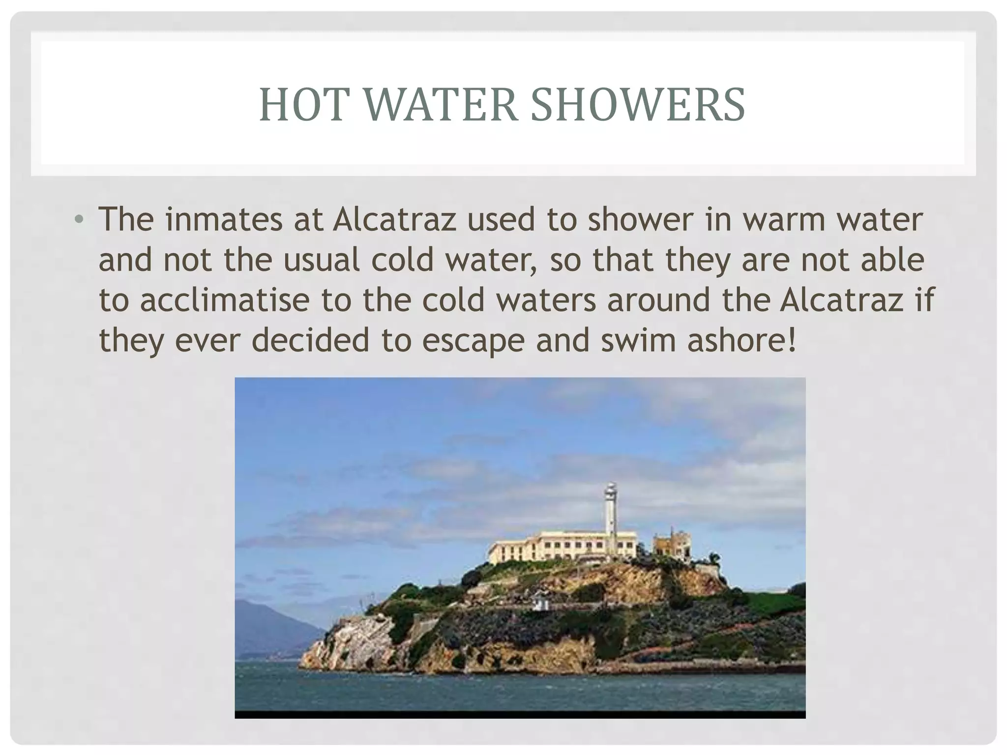HOT WATER SHOWERS
• The inmates at Alcatraz used to shower in warm water
and not the usual cold water, so that they are not able
to acclimatise to the cold waters around the Alcatraz if
they ever decided to escape and swim ashore!
 