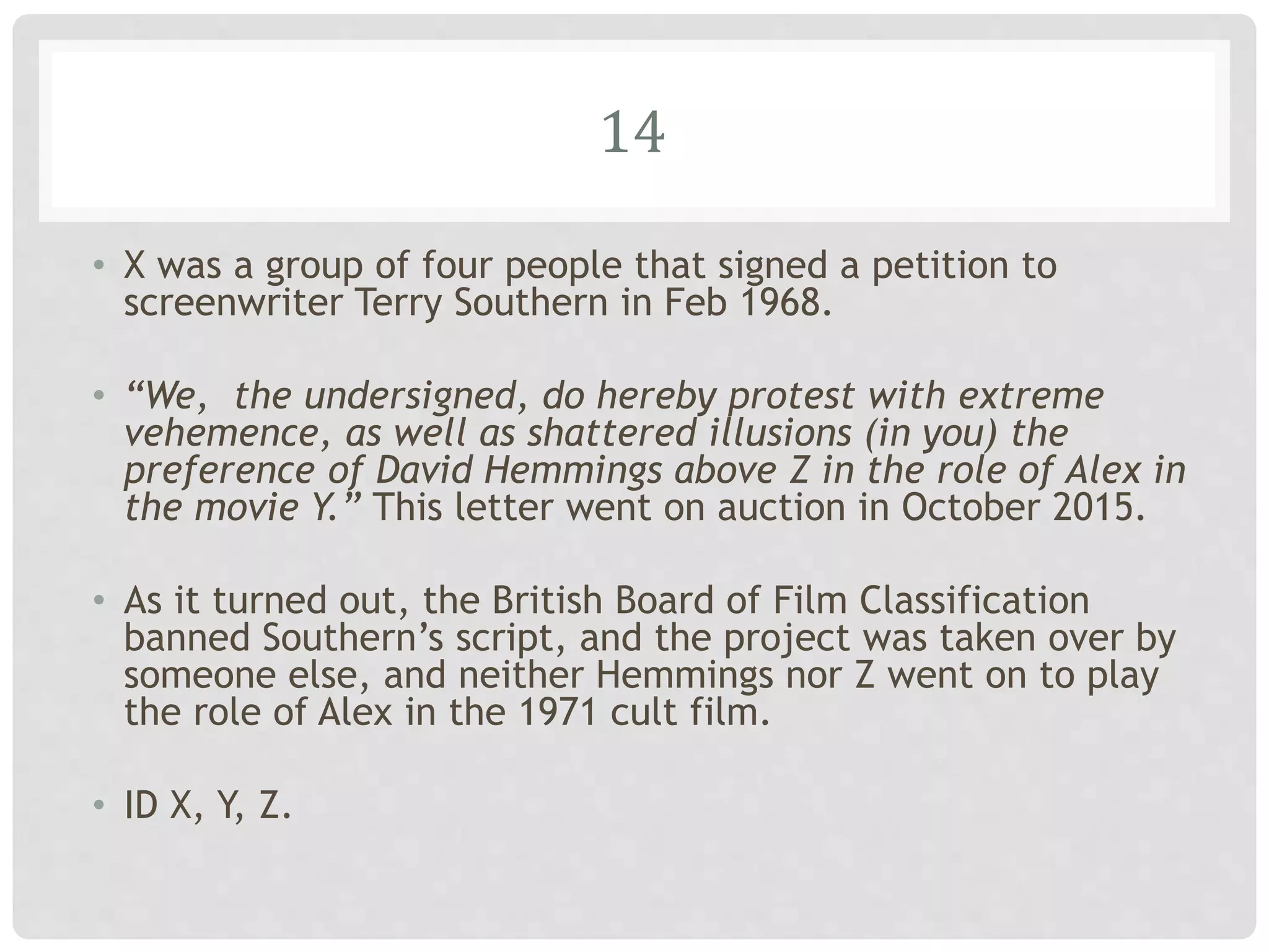 14
• X was a group of four people that signed a petition to
screenwriter Terry Southern in Feb 1968.
• “We, the undersigned, do hereby protest with extreme
vehemence, as well as shattered illusions (in you) the
preference of David Hemmings above Z in the role of Alex in
the movie Y.” This letter went on auction in October 2015.
• As it turned out, the British Board of Film Classification
banned Southern’s script, and the project was taken over by
someone else, and neither Hemmings nor Z went on to play
the role of Alex in the 1971 cult film.
• ID X, Y, Z.
 