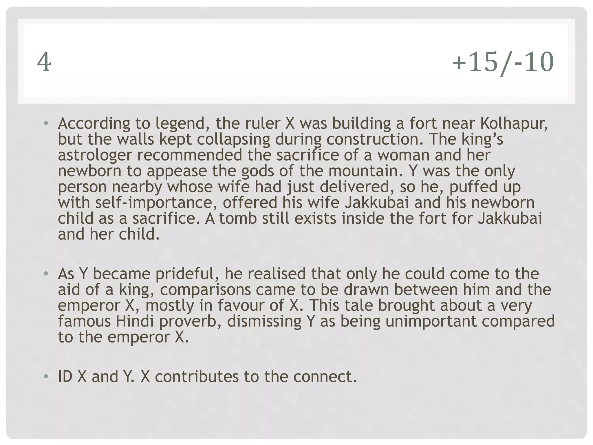 4 +15/-10
• According to legend, the ruler X was building a fort near Kolhapur,
but the walls kept collapsing during construction. The king’s
astrologer recommended the sacrifice of a woman and her
newborn to appease the gods of the mountain. Y was the only
person nearby whose wife had just delivered, so he, puffed up
with self-importance, offered his wife Jakkubai and his newborn
child as a sacrifice. A tomb still exists inside the fort for Jakkubai
and her child.
• As Y became prideful, he realised that only he could come to the
aid of a king, comparisons came to be drawn between him and the
emperor X, mostly in favour of X. This tale brought about a very
famous Hindi proverb, dismissing Y as being unimportant compared
to the emperor X.
• ID X and Y. X contributes to the connect.
 