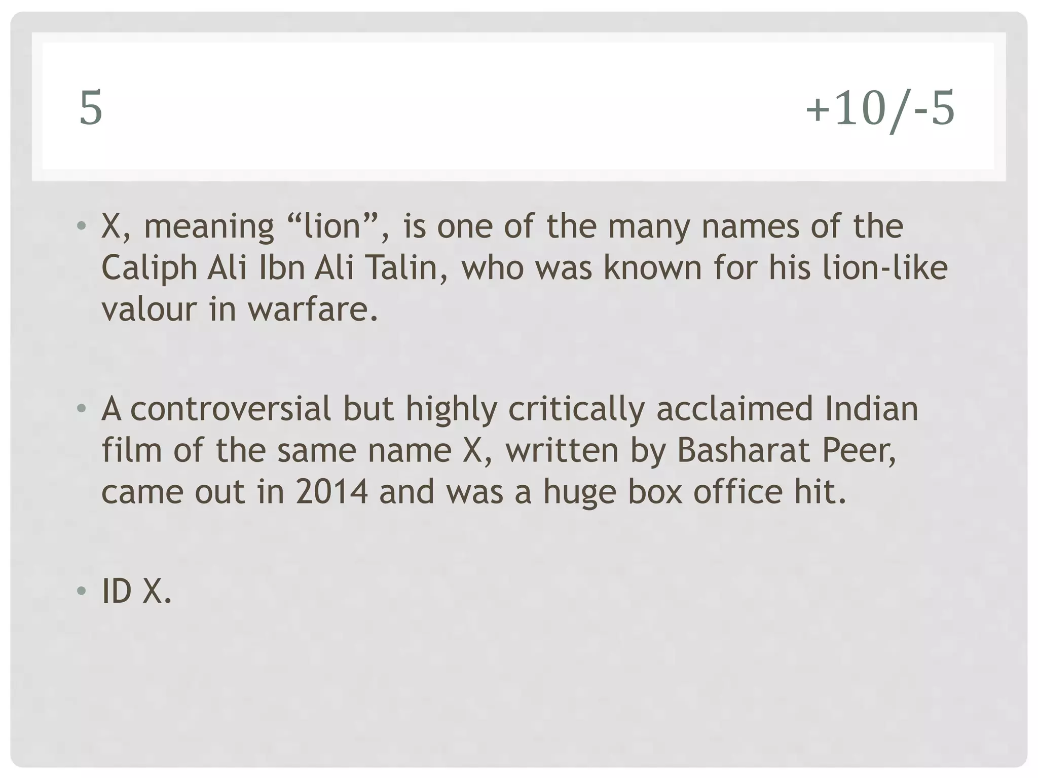 5 +10/-5
• X, meaning “lion”, is one of the many names of the
Caliph Ali Ibn Ali Talin, who was known for his lion-like
valour in warfare.
• A controversial but highly critically acclaimed Indian
film of the same name X, written by Basharat Peer,
came out in 2014 and was a huge box office hit.
• ID X.
 