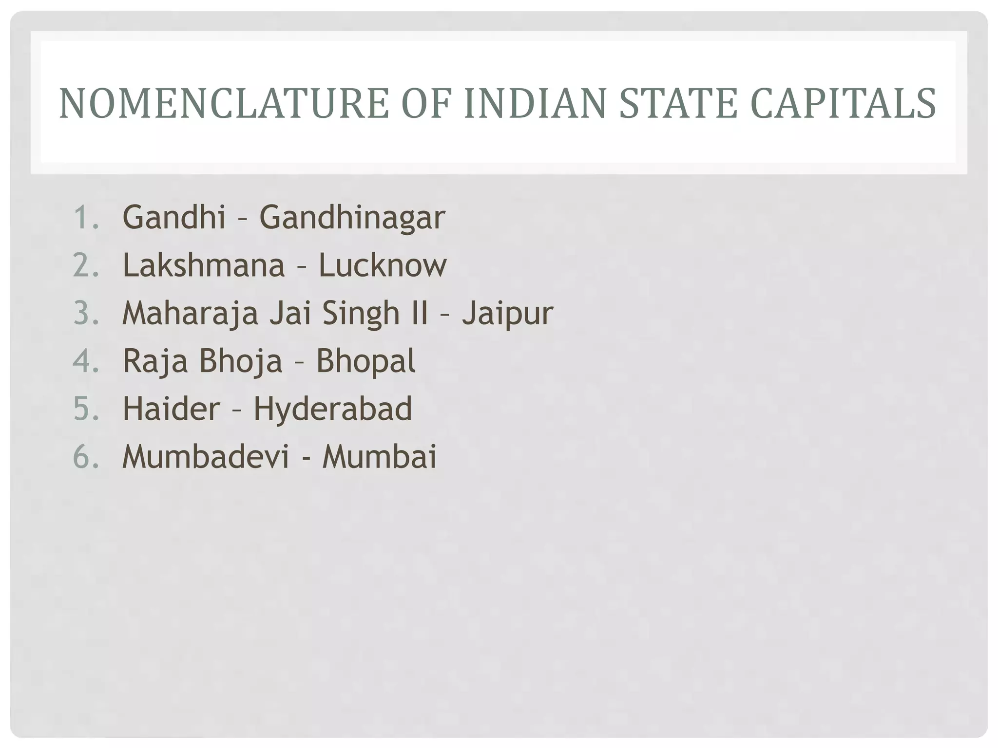 NOMENCLATURE OF INDIAN STATE CAPITALS
1. Gandhi – Gandhinagar
2. Lakshmana – Lucknow
3. Maharaja Jai Singh II – Jaipur
4. Raja Bhoja – Bhopal
5. Haider – Hyderabad
6. Mumbadevi - Mumbai
 