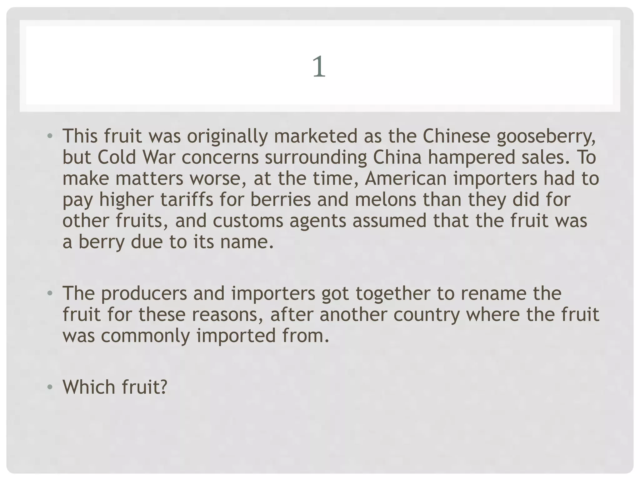 1
• This fruit was originally marketed as the Chinese gooseberry,
but Cold War concerns surrounding China hampered sales. To
make matters worse, at the time, American importers had to
pay higher tariffs for berries and melons than they did for
other fruits, and customs agents assumed that the fruit was
a berry due to its name.
• The producers and importers got together to rename the
fruit for these reasons, after another country where the fruit
was commonly imported from.
• Which fruit?
 