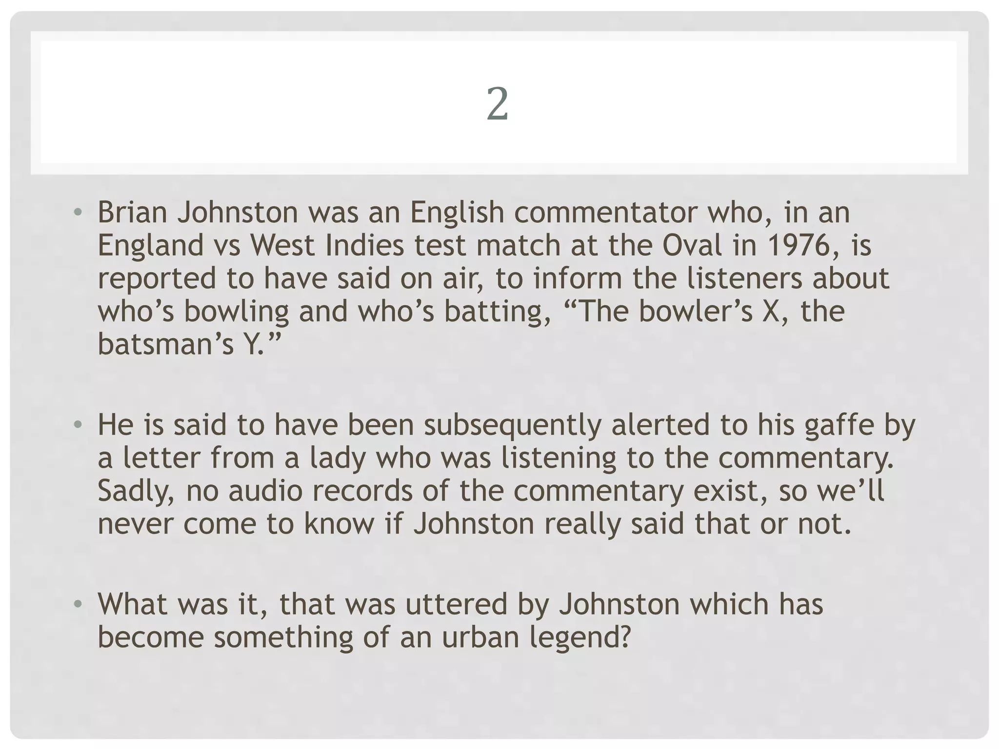 2
• Brian Johnston was an English commentator who, in an
England vs West Indies test match at the Oval in 1976, is
reported to have said on air, to inform the listeners about
who’s bowling and who’s batting, “The bowler’s X, the
batsman’s Y.”
• He is said to have been subsequently alerted to his gaffe by
a letter from a lady who was listening to the commentary.
Sadly, no audio records of the commentary exist, so we’ll
never come to know if Johnston really said that or not.
• What was it, that was uttered by Johnston which has
become something of an urban legend?
 