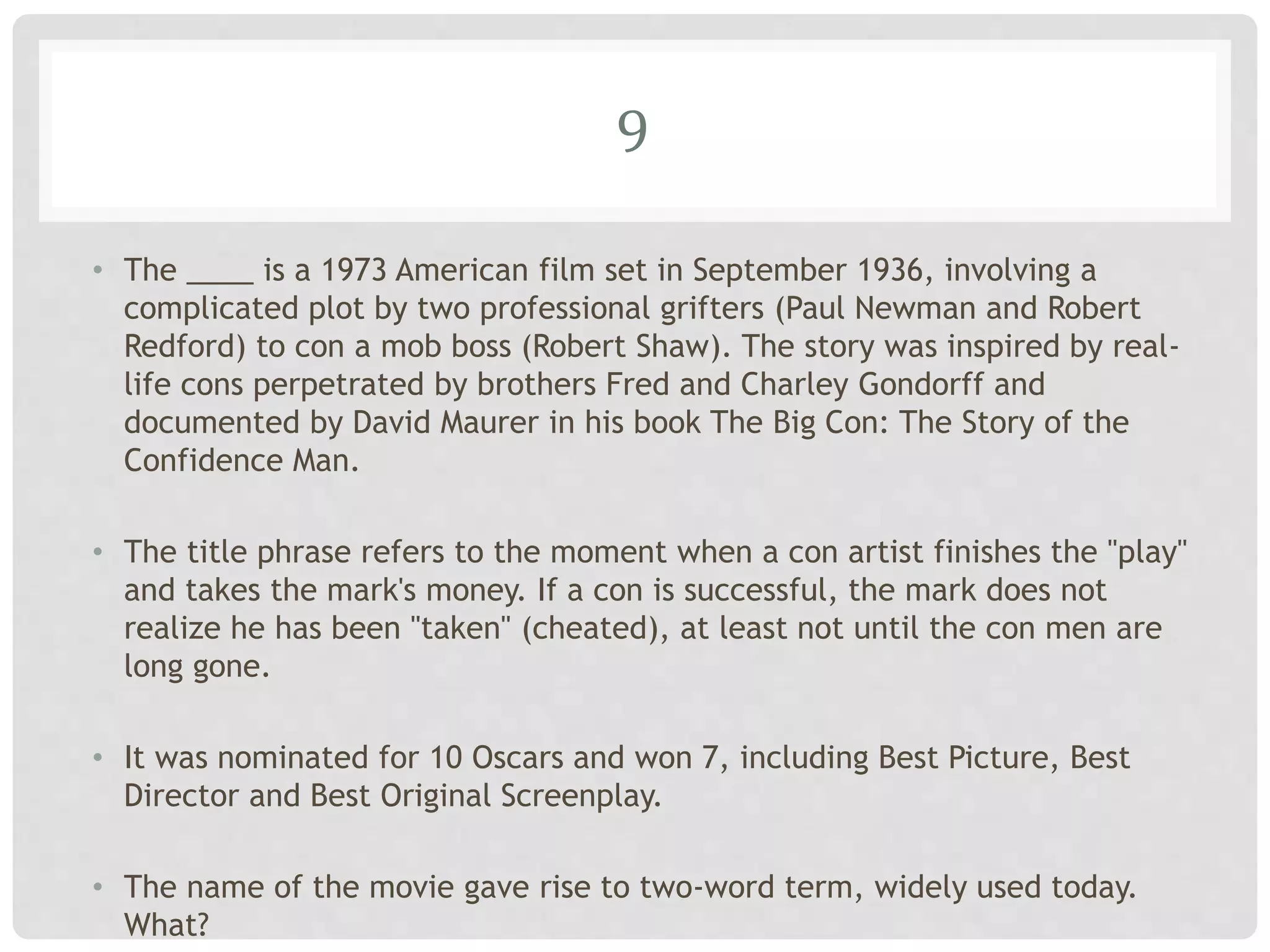 9
• The ____ is a 1973 American film set in September 1936, involving a
complicated plot by two professional grifters (Paul Newman and Robert
Redford) to con a mob boss (Robert Shaw). The story was inspired by real-
life cons perpetrated by brothers Fred and Charley Gondorff and
documented by David Maurer in his book The Big Con: The Story of the
Confidence Man.
• The title phrase refers to the moment when a con artist finishes the "play"
and takes the mark's money. If a con is successful, the mark does not
realize he has been "taken" (cheated), at least not until the con men are
long gone.
• It was nominated for 10 Oscars and won 7, including Best Picture, Best
Director and Best Original Screenplay.
• The name of the movie gave rise to two-word term, widely used today.
What?
 