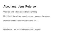 About me: Jens Petersen
Worked on Fedora since the beginning
Red Hat i18n software engineering manager in Japan
Member of the Fedora Workstation WG
Disclaimer: not a Flatpak contributor/expert
 