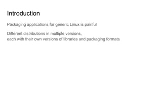Introduction
Packaging applications for generic Linux is painful
Different distributions in multiple versions,
each with their own versions of libraries and packaging formats
 