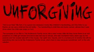This is our final Title font, it is a good one because it looks like children's handwriting, and this links to our
theme, as we use a child as the evil entity. The handwriting is child like and looks rushed, almost like it was
done when the child was angry or hurt.
The synopsis of our film is The Andersons Family move into a new house, little did they know there is an evil
presence of a little girl whose innocence was lost due to abuse, she was murdered many years ago by her
parents and her corpse was left in this house. Her spirit now haunts, and in a turnaround of events she will do
everything she can to let the Andersons Family know, she's here to stay because sometimes ‘evil’ is the only
solution.
 