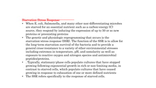 Starvation-Stress Response---------------
• When E. coli, Salmonella, and many other non-differentiating microbes
are starved for an essential nutrient such as a carbon-energy (C)
source, they respond by inducing the expression of up to 50 or so new
proteins or preexisting proteins
• The genetic and physiologic reprogramming that occurs is the
starvation-stress response (SSR). The function of the SSR is to allow for
the long-term starvation survival of the bacteria and to provide a
general cross-resistance to a variety of other environmental stresses
including extremes in temperature, pH, and osmolarity as well as
exposure to reactive oxygen and nitrogen species and antimicrobial
peptides/proteins.
• . Typically, stationary-phase cells populate cultures that have stopped
growing following exponential growth in rich or non-limiting media, in
contrast to starved cells, which populate cultures that have ceased
growing in response to exhaustion of one or more defined nutrients
• The SSR refers specifically to the response of starved cells.
 