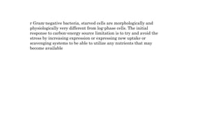 r Gram-negative bacteria, starved cells are morphologically and
physiologically very different from log-phase cells. The initial
response to carbon-energy source limitation is to try and avoid the
stress by increasing expression or expressing new uptake or
scavenging systems to be able to utilize any nutrients that may
become available
 