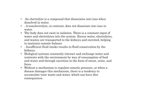 • An electrolyte is a compound that dissociates into ions when
dissolved in water.
• . A nonelectrolyte, in contrast, does not dissociate into ions in
water.
• The body does not exist in isolation. There is a constant input of
water and electrolytes into the system. Excess water, electrolytes,
and wastes are transported to the kidneys and excreted, helping
to maintain osmotic balance
• . Insufficient fluid intake results in fluid conservation by the
kidneys.
• Biological systems constantly interact and exchange water and
nutrients with the environment by way of consumption of food
and water and through excretion in the form of sweat, urine, and
feces.
• Without a mechanism to regulate osmotic pressure, or when a
disease damages this mechanism, there is a tendency to
accumulate toxic waste and water, which can have dire
consequences.
 