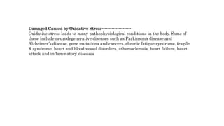Damaged Caused by Oxidative Stress---------------------
Oxidative stress leads to many pathophysiological conditions in the body. Some of
these include neurodegenerative diseases such as Parkinson’s disease and
Alzheimer’s disease, gene mutations and cancers, chronic fatigue syndrome, fragile
X syndrome, heart and blood vessel disorders, atherosclerosis, heart failure, heart
attack and inflammatory diseases
 
