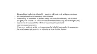 • The combined biological effect of H+ ions (i.e. pH ) and weak acid concentrations.
• Microorganisms live in fluctuating pH conditions.
• Permeability of membrane to protons is very low, however extremely low external
pH (pH0) will cause H+ to leak across the membrane and acidify the internal pH (pHi).
• Decrease in pHi causes lethal effect on biochemical reaction and
macromolecular structures.
• Even more moderate acidic environment can be lethal if combined with weak acids .
• Bacteria has evolved strategies to minimize acid or alkaline damage.
 
