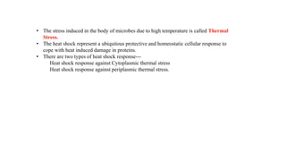 • The stress induced in the body of microbes due to high temperature is called Thermal
Stress.
• The heat shock represent a ubiquitous protective and homeostatic cellular response to
cope with heat induced damage in proteins.
• There are two types of heat shock response---
Heat shock response against Cytoplasmic thermal stress
Heat shock response against periplasmic thermal stress.
 