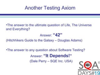 Another Testing Axiom
•The answer to the ultimate question of Life, The Universe
and Everything?
Answer: “42”
(Hitchhikers Guide to the Galaxy – Douglas Adams)
•The answer to any question about Software Testing?
Answer: “It Depends!”
(Dale Perry – SQE Inc. USA)
 