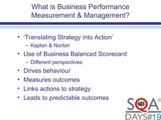 What is Business Performance
Measurement & Management?
• ‘Translating Strategy into Action’
– Kaplan & Norton
• Use of Business Balanced Scorecard
– Different perspectives
• Drives behaviour
• Measures outcomes
• Links actions to strategy
• Leads to predictable outcomes
 