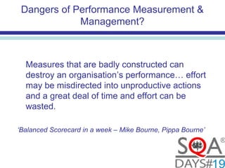 Dangers of Performance Measurement &
Management?
Measures that are badly constructed can
destroy an organisation’s performance… effort
may be misdirected into unproductive actions
and a great deal of time and effort can be
wasted.
‘Balanced Scorecard in a week – Mike Bourne, Pippa Bourne’
 