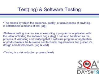 Test(ing) & Software Testing
•The means by which the presence, quality, or genuineness of anything
is determined; a means of trial (lag)
•Software testing is a process of executing a program or application with
the intent of finding the software bugs. (lag) It can also be stated as the
process of validating and verifying that a software program or application
or product meets the business and technical requirements that guided it's
design and development. (lag & lead)
•Testing is a risk reduction process (lead)
 